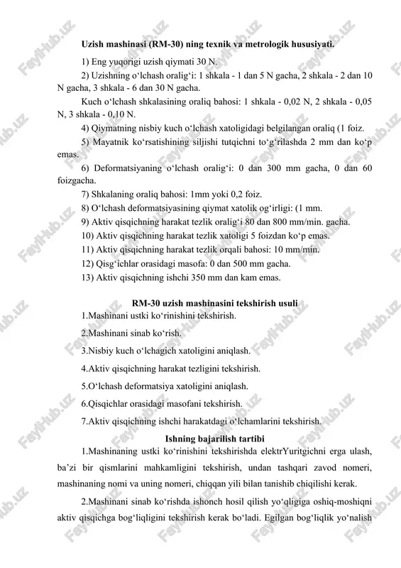 n oraliq (1 foiz. 5) mayatnik ko‘rsatishining siljishi tutqichni to‘g‘rilashda 2 mm dan ko‘p emas. 6) deformatsiyaning o‘lchash oralig‘i: 0 dan 300 mm gacha, 0 dan 60 foizgacha. 7) shkalaning oraliq bahosi: 1mm yoki 0,2 foiz. 8) o‘lchash deformatsiyasining qiymat xatolik og‘irligi: (1 mm. 9) aktiv qisqichning harakat tezlik oralig‘i 80 dan 800 mm/min. gacha. 10) aktiv qisqichning harakat tezlik xatoligi 5 foizdan ko‘p emas. 11) aktiv qisqichning harakat tezlik orqali bahosi: 10 mm/min. 12) qisg‘ichlar orasidagi masofa: 0 dan 500 mm gacha. 13) aktiv qisqichning ishchi 350 mm dan kam emas. rm-30 uzish mashinasini tekshirish usuli 1.mashinani ustki ko‘rinishini tekshirish. 2.mashinani sinab ko‘rish. 3.nisbiy kuch o‘lchagich xatoligini aniqlash. 4.aktiv qisqichning harakat tezligini tekshirish. 5.o‘lchash deformatsiya xatoligini aniqlash. 6.qisqichlar orasidagi masofani tekshirish. 7.aktiv qisqichning ishchi harakatdagi o‘lchamlarini tekshirish. ishning bajarilish tartibi 1.mashinaning ustki ko‘rinishini tekshirishda elektryuritgichni erga ulash, ba’zi bir qismlarini mahkamligini tekshirish, undan tashqari zavod nomeri, mashinaning nomi va …