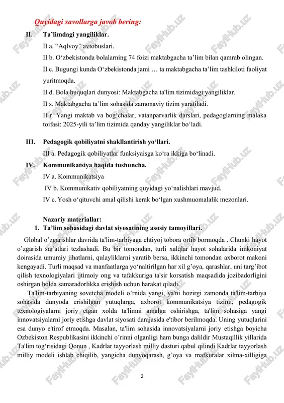 . bugungi kunda o‘zbekistonda jami … ta maktabgacha ta’lim tashkiloti faoliyat yuritmoqda. ii d. bola huquqlari dunyosi: maktabgacha ta'lim tizimidagi yangiliklar. ii s. maktabgacha ta’lim sohasida zamonaviy tizim yaratiladi. ii r. yangi maktab va bog‘chalar, vatanparvarlik darslari, pedagoglarning malaka toifasi: 2025-yili taʼlim tizimida qanday yangiliklar bo‘ladi. iii. pedagogik qobiliyatni shakllantirish yo‘llari. iii a. pedagogik qobiliyatlar funksiyaisga ko‘ra ikkiga bo‘linadi. iv. kommunikatsiya haqida tushuncha. iv a. kommunikatsiya iv b. kommunikativ qobiliyatning quyidagi yo‘nalishlari mavjud. iv c. yosh o‘qituvchi amal qilishi kerak bo‘lgan xushmuomalalik mezonlari. nazariy materiallar: 1. ta’lim sohasidagi davlat siyosatining asosiy tamoyillari. global o’zgarishlar davrida ta'lim-tarbiyaga ehtiyoj tobora ortib bormoqda . chunki hayot o’zgarish sur'atlari tezlashadi. bu bir tomondan, turli xalqlar hayot sohalarida imkoniyat doirasida umumiy jihatlarni, qulayliklarni yaratib bersa, ikkinchi tomondan axborot makoni kengayadi. turli maqsad va manfaatlarga yoʻnaltirilgan har xil g’oya, qarashlar, uni targ’ibot qilish texnologiyalari ijtimoiy ong va tafakkuriga ta'sir korsatish maqsadida jozibadorligini oshirgan holda samaradorlikka erishish …