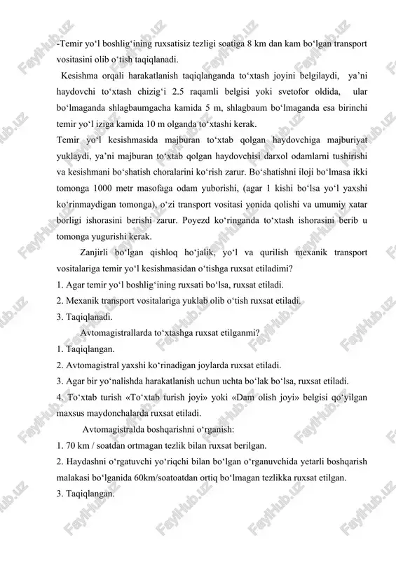 kesishmani bo‘shatish choralarini ko‘rish zarur. bo‘shatishni iloji bo‘lmasa ikki tomonga 1000 metr masofaga odam yuborishi, (agar 1 kishi bo‘lsa yo‘l yaxshi ko‘rinmaydigan tomonga), o‘zi transport vositasi yonida qolishi va umumiy xatar borligi ishorasini berishi zarur. poyezd ko‘ringanda to‘xtash ishorasini berib u tomonga yugurishi kerak. zanjirli bo‘lgan qishloq ho‘jalik, yo‘l va qurilish mexanik transport vositalariga temir yo‘l kesishmasidan o‘tishga ruxsat etiladimi? 1. agar temir yo‘l boshlig‘ining ruxsati bo‘lsa, ruxsat etiladi. 2. mexanik transport vositalariga yuklab olib o‘tish ruxsat etiladi. 3. taqiqlanadi. avtomagistrallarda to‘xtashga ruxsat etilganmi? 1. taqiqlangan. 2. avtomagistral yaxshi ko‘rinadigan joylarda ruxsat etiladi. 3. agar bir yo‘nalishda harakatlanish uchun uchta bo‘lak bo‘lsa, ruxsat etiladi. 4. to‘xtab turish «to‘xtab turish joyi» yoki «dam olish joyi» belgisi qo‘yilgan maxsus maydonchalarda ruxsat etiladi. avtomagistralda boshqarishni o‘rganish: 1. 70 km / soatdan ortmagan tezlik bilan ruxsat berilgan. 2. haydashni o‘rgatuvchi yo‘riqchi bilan bo‘lgan o‘rganuvchida yetarli boshqarish malakasi bo‘lganida 60km/soatoatdan ortiq bo‘lmagan tezlikka ruxsat etilgan. …