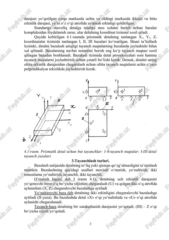 ta xarakat erkinlik darajasiga tanlangan tizim bo‘yicha ega bo‘ladi (x, y, z), ya’ni xar o‘q bo‘yicha ilgarilanma va aylanma xarakatlanishi mumkin. ishlov beriladigan detalning qo‘zg‘almasligini ta’minlash uchun unda oltita ikki tomonli bog‘lanish xosil qilish kerak (tayanch nuqtalar). agar detal ma’lum sonli xarakatlanish erkinligiga ega bo‘lishi kerak bo‘lsa, shunga mos ravishda bog‘lanishlar olib tashlanadi. masalan, valni tokar stanogida ishlash yoki aylanma silliqlash stanogida ishlash uchun uni berkitib faqat aylanish erkinligini qoldirish lozim. bu xolda valning besh xarakatlanish erkinlik darajasi yo‘qotilgan (orqa markazda uchta va oldingi markazda ikkita) va bitta erkinlik darajasi, ya’ni o‘z o‘qi atrofida aylanish erkinligi qoldirilgan. standartga mavofiq detalga talabga mos xolatni berish uchun bazalar kompleksidan foydalanish zarur, ular detalning koordinat tizimini xosil qiladi. quyida keltirilgan 4.1-rasmda prizmatik detalning tanlangan x1, y1, z1 koordinatalar tizimida tanlangan i, ii, iii bazalari ko‘rsatilgan. shuni ta’kidlash lozimki, detalni bazalash aniqligi tayanch nuqtalarning bazalarda joylashishi bilan xal qilinadi. bazalarning navbat nomerini berish eng …