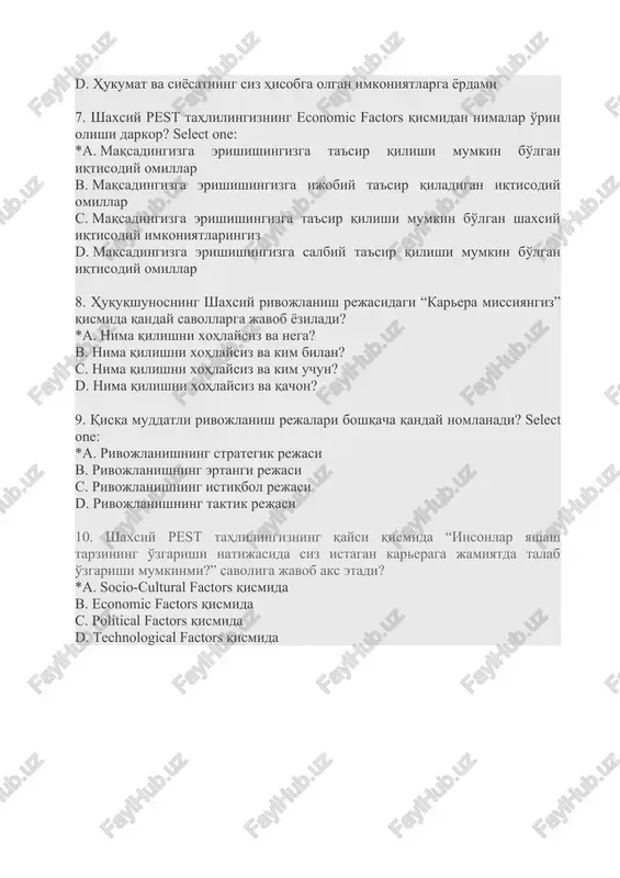 shingizga ijobiy ta'sir qiladigan iqtisodiy omillar c. maqsadingizga erishishingizga ta'sir qilishi mumkin bo'lgan shaxsiy iqtisodiy imkoniyatlaringiz d. maqsadingizga erishishingizga salbiy ta'sir qilishi mumkin bo'lgan iqtisodiy omillar 8. huquqshunosning shaxsiy rivojlanish rejasidagi “karera missiyangiz” qismida qanday savollarga javob yoziladi? *a. nima qilishni xohlaysiz va nega? b. nima qilishni xohlaysiz va kim bilan? c. nima qilishni xohlaysiz va kim uchun? d. nima qilishni xohlaysiz va qachon? 9. qisqa muddatli rivojlanish rejalari boshqacha qanday nomlanadi? select one: *a. rivojlanishning strategik rejasi b. rivojlanishning ertangi rejasi c. rivojlanishning istiqbol rejasi d. rivojlanishning taktik rejasi 10. shaxsiy pest tahlilingizning qaysi qismida “insonlar yashash tarzining o'zgarishi natijasida siz istagan kareraga jamiyatda talab o'zgarishi mumkinmi?” savoliga javob aks etadi? *a. socio-cultural factors qismida b. economic factors qismida c. political factors qismida d. technological factors qismida