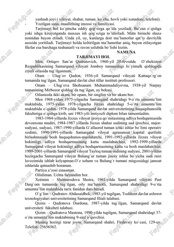 i, kuni, oyi va manzili; - ijtimoiy kelib chiqishi, milliati; - ota-onasi, aka-ukasi, opa-singlisi (ularning familiyasi, ismi, tug`ilgan yili, ma’lumoti, ish joyi, lavozimi); - o`zining ma’lumoti ( o`qigan maktabi, o`quv yurti, tahsil olgan yillari, mutaxassisligi); - ish faoliyatining turlari, oxirgi ish joyi, lavozimi; - rag`batlantirilganligi va olgan mukofotlari haqida ma’lumot; - ish, o`qish yoki yashash joyidagi jamoatchilik ishlari; - oilaviy ahvoli ( xotini yoki eri, bolalari, familiyasi, ismi, tug`ilgan yili, mashg`uloti); - yashash joyi ( viloyat, shahar, tuman, ko`cha, hovli yoki xonadoni, telefoni). - yozilgan sana, muallifning imzosi va familiyasi. tarjimayi hol ko`pincha oddiy qog`ozga qo`lda yoziladi. ba’zan o`qishga yoki ishga kirayotganda maxsus ish qog`oziga to`ldiriladi. matn birinchi shaxs nomidan bayon etiladi. unda yil, oy, kunlarga doir ma’lumotlar qat’iy davriylik asosida yoritiladi. tarjimayi holda keltirilgan ma’lumotlar aniq, bayon etilayotgan fikrlar esa barchaga tushunarli va ravon uslubda bo`lishi lozim. namuna tarjimayi hol men, ortiqov san’at qudratovich, 1960-yil 20-fevralda o`zbekiston respublikasining samarqand …