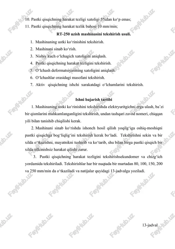ish. 5. o‘lchash deformatsiyasining xatoligini aniqlash. 6. o‘lchashlar orasidagi masofani tekshirish. 7. aktiv qisqichning ishchi xarakatdagi o‘lchamlarini tekshirish. ishni bajarish tartibi 1. mashinaning ustki ko‘rinishini tekshirishda elektryuritgichni erga ulash, ba’zi bir qismlarini mahkamlanganligini tekshirish, undan tashqari zavod nomeri, chiqqan yili bilan tanishib chiqilishi kerak. 1. mashinani sinab ko‘rishda ishonch hosil qilish yoqilg‘iga oshiq-moshiqni pastki qisqichga bog‘liqlig‘ini tekshirish kerak bo‘ladi. tekshirishni sekin va bir xilda o‘tkazishni, mayatnikni tushirib va ko‘tarib, shu bilan birga pastki qisqich bir xilda silkinishsiz harakat qilishi zarur. 1. pastki qisqichning harakat tezligini tekshirishsekundomer va chizg‘ich yordamida tekshiriladi. tekshirishlar har bir nuqtada bir martadan 80, 100, 150, 200 va 250 mm/min da o‘tkaziladi va natijalar quyidagi 13-jadvalga yoziladi. 13-jadval shkalaning bo‘yicha qisqichning tezligi mm/min o‘lchash vaqti, sek qisqichning tushish oralig‘i, mm haqiqiy qisqichning tezligi, mm/min 100 150 200 aktiv qisqichning harakat tezlik xatolik oralig‘i yo5%dan oshmasligi kerak.