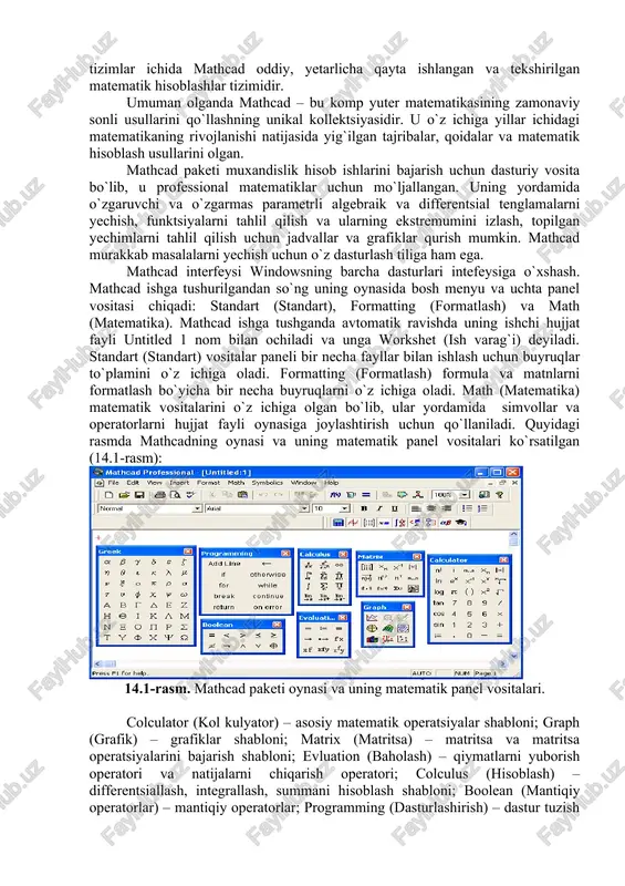 sis undan ongli foydalanib chegirmalar qilishi mumkin: paketni uning muammosiga rostlashi, dasturni modifikatsiyalash, yangilash, hisoblash vaqtini tejash va h.k. hozirgi kunda kampyuter algebrasining nisbatan imkoniyatli paketlari bu - mathematica, maple, matlab, mathcad, derive va scientific workplace. bulardan birinchi ikkitasi professional matematiklar uchun mo`ljallangan bo`lib imkoniyatlarning boyligi, ishlatishda murakkabligi bilan ajralib turadi. mathcad va derive qo`llanilishi juda oson bo`lib talabalarning tipik talablarini qondirishni ta`minlaydi. bular katoriga eureka paketini ham qo`shish mumkin. mathcad imkoniyatlari va uning interfeysi zamonaviy komp yuter matematikasi matematik hisoblarni avtomatlashtirish uchun butun bir birlashtirilgan dasturiy tizimlar va paketlarni taqdim etadi. bu tizimlar ichida mathcad oddiy, yetarlicha qayta ishlangan va tekshirilgan matematik hisoblashlar tizimidir. umuman olganda mathcad – bu komp yuter matematikasining zamonaviy sonli usullarini qo`llashning unikal kollektsiyasidir. u o`z ichiga yillar ichidagi matematikaning rivojlanishi natijasida yig`ilgan tajribalar, qoidalar va matematik hisoblash usullarini olgan. mathcad paketi muxandislik hisob ishlarini bajarish uchun dasturiy vosita bo`lib, u professional matematiklar uchun mo`ljallangan. …