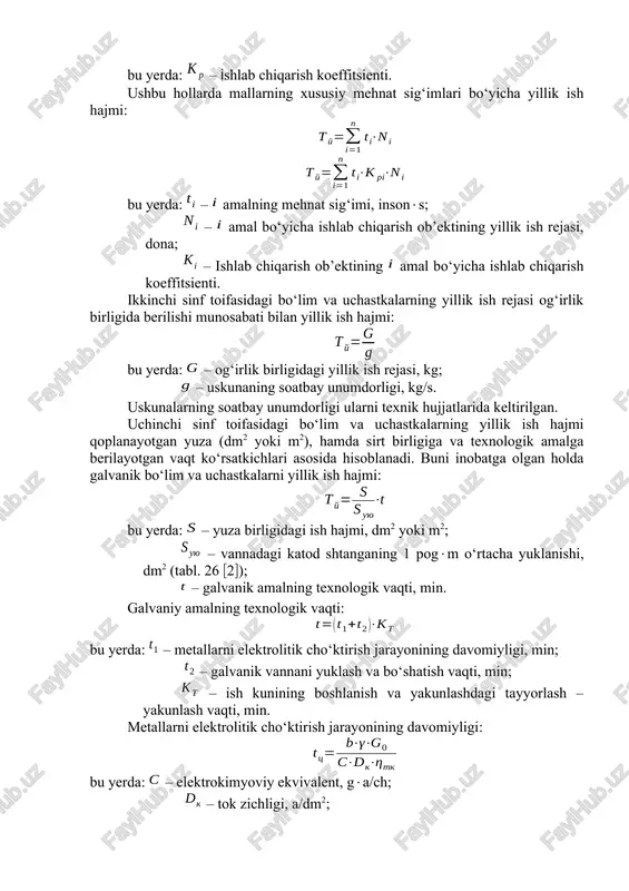 ik amallarning tarkibi va soni o‘zgarmas bo‘lgan holda bu yerda: – ishlab chiqarish ob’ekti bo‘yicha butlangan mehnat sig‘imi, insons; – yillik ishlab chiqarish rejasi, dona. texnologik amallarni tarkibi va soni o‘zgaruvchan bo‘lgan holda esa bu yerda: – ishlab chiqarish koeffitsienti. ushbu hollarda mallarning xususiy mehnat sig‘imlari bo‘yicha yillik ish hajmi: bu yerda: – amalning mehnat sig‘imi, insons; – amal bo‘yicha ishlab chiqarish ob’ektining yillik ish rejasi, dona; – ishlab chiqarish ob’ektining amal bo‘yicha ishlab chiqarish koeffitsienti. ikkinchi sinf toifasidagi bo‘lim va uchastkalarning yillik ish rejasi og‘irlik birligida berilishi munosabati bilan yillik ish hajmi: bu yerda: – og‘irlik birligidagi yillik ish rejasi, kg; – uskunaning soatbay unumdorligi, kg/s. uskunalarning soatbay unumdorligi ularni texnik hujjatlarida keltirilgan. uchinchi sinf toifasidagi bo‘lim va uchastkalarning yillik ish hajmi qoplanayotgan yuza (dm2 yoki m2), hamda sirt birligiga va texnologik amalga berilayotgan vaqt ko‘rsatkichlari asosida hisoblanadi. buni inobatga olgan holda galvanik bo‘lim va uchastkalarni yillik ish hajmi: …