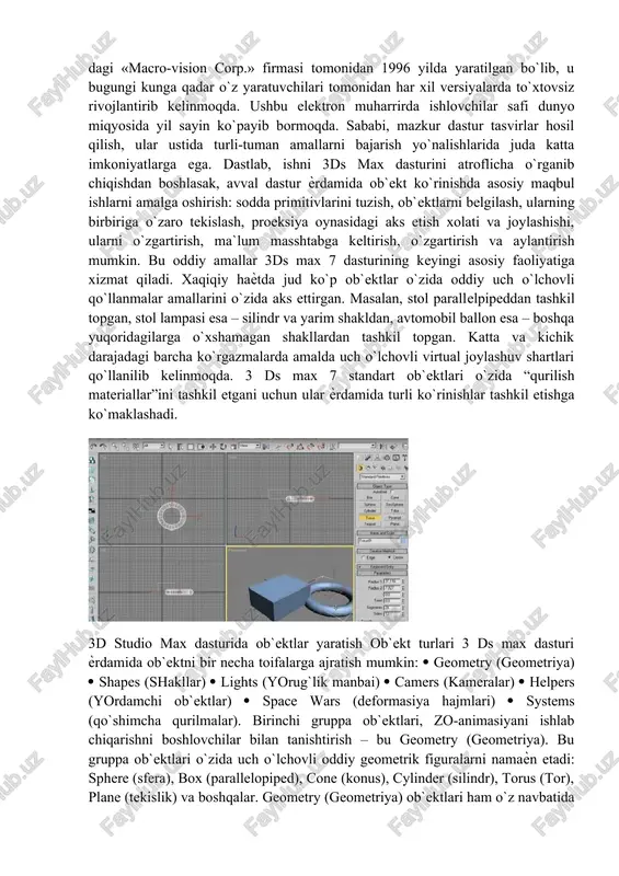 max dasturini atroflicha o`rganib chiqishdan boshlasak, avval dastur ѐrdamida ob`ekt ko`rinishda asosiy maqbul ishlarni amalga oshirish: sodda primitivlarini tuzish, ob`ektlarni belgilash, ularning birbiriga o`zaro tekislash, proeksiya oynasidagi aks etish xolati va joylashishi, ularni o`zgartirish, ma`lum masshtabga keltirish, o`zgartirish va aylantirish mumkin. bu oddiy amallar 3ds max 7 dasturining keyingi asosiy faoliyatiga xizmat qiladi. xaqiqiy haѐtda jud ko`p ob`ektlar o`zida oddiy uch o`lchovli qo`llanmalar amallarini o`zida aks ettirgan. masalan, stol parallelpipeddan tashkil topgan, stol lampasi esa – silindr va yarim shakldan, avtomobil ballon esa – boshqa yuqoridagilarga o`xshamagan shakllardan tashkil topgan. katta va kichik darajadagi barcha ko`rgazmalarda amalda uch o`lchovli virtual joylashuv shartlari qo`llanilib kelinmoqda. 3 ds max 7 standart ob`ektlari o`zida “qurilish materiallar”ini tashkil etgani uchun ular ѐrdamida turli ko`rinishlar tashkil etishga ko`maklashadi. 3d studio max dasturida ob`ektlar yaratish ob`ekt turlari 3 ds max dasturi ѐrdamida ob`ektni bir necha toifalarga ajratish mumkin: geometry (geometriya) shapes (shakllar) lights (yorug`lik manbai) camers …