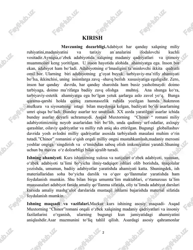 iy qadriyatlar asosida tarbiyalash masalasi muhim o‘rin tutadi.”chinor” romanini o‘qish orqali milliy ongni mustahkamlash,madaniy merosni yoshlar ongiga singdirish va o‘tmishdan saboq olish imkoniyatini yaratdi.shuning uchun bu mavzu o‘z dolzarbligi bilan ajralib turadi. ishning ahamiyati. kurs ishimizning xulosa va natijalari o‘zbek adabiyoti, xususan, o‘zbek adabiyoti ta’limi bo‘yicha ilmiy-tadqiqot ishlari olib borishda, maqolalar yozishda, umuman, badiiy adabiyotlar yaratishda ahamiyati katta. shuningdek, ish materiallaridan soha bo‘yicha darslik va o‘quv qo‘llanmalar yaratishda ham foydalanish mumkin. shu bilan birga umumta’lim maktablari, o‘rtamaxsus ta’lim muassasalari adabiyot fanida amaliy qo‘llanma sifatida, oliy ta’limda adabiyot darslari kursida amaliy mashg‘ulot darslarida mustaqil ishlarni bajarishda material sifatida foydalanish mumkin. ishning maqsadi va vazifalari.mazkur kurs ishining asosiy maqsadi- asqad muxtorning “chinor”romani orqali o‘zbek xalqining madaniy qadriyatlari va insoniy fazilatlarini o‘rganish, ularning bugungi kun jamiyatidagi ahamiyatini aniqlashdir.asar mazmunini to‘liq tahlil qilish. asardagi asosiy qahramonlar obrazlarini o‘rganish.shu bilan birga asarning yozuv uslubi va badiiy xususiyatlarini tahlil qilish. kurs ishining tadqiqot obyekti va metodi. …