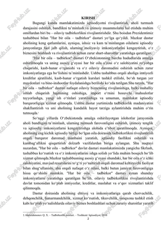 aratilishiga va umuman, mamlakat iqtisodiy barqarorligiga xizmat qilmoqda. ushbu dastur yurtimizda tadbirkorlik madaniyatini shakllantirish va uni aholining kundalik hayot tarziga aylantirishda muhim o‘rin tutmoqda.[footnoteref:1] [1: abdurahmonov q. x. – tadbirkorlik asoslari. – toshkent: iqtisodiyot, 2016] so‘nggi yillarda o‘zbekistonda amalga oshirilayotgan islohotlar jarayonida aholi bandligini ta’minlash, ularning turmush farovonligini oshirish, ijtimoiy tenglik va iqtisodiy imkoniyatlarni kengaytirishga alohida e’tibor qaratilmoqda. ayniqsa, aholining eng kichik iqtisodiy birligi bo‘lgan oila doirasida tadbirkorlikni rivojlantirish orqali barqaror daromad manbaini yaratish, iqtisodiy faollikni oshirish va kambag‘allikni qisqartirish dolzarb vazifalardan biriga aylangan. shu nuqtayi nazardan, "har bir oila – tadbirkor" davlat dasturi mamlakatimizda yangicha fikrlash, tashabbus ko‘rsatish va o‘z imkoniyatlarini ishga solish yo‘lida muhim bosqich bo‘lib xizmat qilmoqda.mazkur tashabbusning asosiy g‘oyasi shundaki, har bir oila o‘z ichki salohiyatini, mavjud resurslarini to‘g‘ri yo‘naltirish orqali daromad keltiruvchi faoliyat bilan shug‘ullanishi, shu orqali nafaqat o‘z oilasi, balki butun jamiyat farovonligiga hissa qo‘shishi mumkin. "har bir oila – tadbirkor" dasturi aynan shunday …