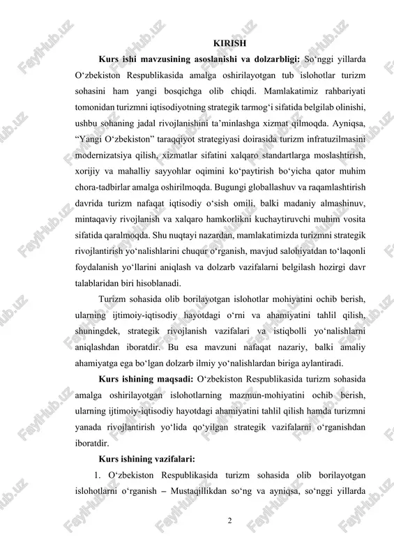 ayotdagi o‘rni va ahamiyatini tahlil qilish, shuningdek, strategik rivojlanish vazifalari va istiqbolli yo‘nalishlarni aniqlashdan iboratdir. bu esa mavzuni nafaqat nazariy, balki amaliy ahamiyatga ega bo‘lgan dolzarb ilmiy yo‘nalishlardan biriga aylantiradi. kurs ishining maqsadi: o‘zbekiston respublikasida turizm sohasida amalga oshirilayotgan islohotlarning mazmun-mohiyatini ochib berish, ularning ijtimoiy-iqtisodiy hayotdagi ahamiyatini tahlil qilish hamda turizmni yanada rivojlantirish yo‘lida qo‘yilgan strategik vazifalarni o‘rganishdan iboratdir. kurs ishining vazifalari: 1. o‘zbekiston respublikasida turizm sohasida olib borilayotgan islohotlarni o‘rganish – mustaqillikdan so‘ng va ayniqsa, so‘nggi yillarda turizm rivoji uchun yaratilgan qonunchilik asoslari, farmon va qarorlar mazmunini tahlil qilish. 2. turizmning iqtisodiy va ijtimoiy hayotdagi o‘rnini aniqlash – turizm sohasining mamlakat yalpi ichki mahsulotiga qo‘shayotgan hissasi, yangi ish o‘rinlari yaratilishi va mahalliy infratuzilmaga ta’siri. 3. “yangi o‘zbekiston” taraqqiyot strategiyasi doirasida turizmga oid ustuvor yo‘nalishlarni aniqlash – davlat strategiyalarida turizmga ajratilayotgan e’tibor va uni rivojlantirish uchun belgilangan chora-tadbirlar. 4. innovatsion texnologiyalar va raqamli platformalarning turizmga integratsiyasini o‘rganish – elektron vizalar, …