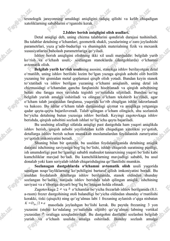 an holda, uning ish yuza g‘adir-budurligiga bo‘lgan talabni hisobga olib belgilanadi. mashinasozlikda ishlov berish aniqligiga erishish uchun texnolog bir qancha vazifalarni muvaffaqiyatli yechishi lozim: · detalni tayyorlash va mashinani yig‘ishda konstruktor tomonidan belgilangan aniqlikni, yuqori unumdorlik va iqtisodiy ko‘rsatkichlar bilan ta’minlashga erishish lozim; · ishlov berish va yig‘ish jarayonlarini zaruriy o‘lchash va nazorat asboblari bilan ta’minlash; · operasiyalar oralig‘i o‘lchamlari qo‘yimini belgilash va texnologik jarayon davomida ularga rioya qilishni ta’minlash. bundan tashqari texnolog belgilangan texnologik jarayonning amaldagi aniqligini tadqiq qilishi va kelib chiqadigan xatoliklarning sabablarini o‘rganishi kerak. 2.ishlov berish aniqligini olish usullari. detal aniqligi deb, uning chizma talablarini qondirish darajasi tushiniladi. bu talablar detalning o‘lchamlari, geometrik shakli, yuzalarining o‘zaro joylashishi parametrlari, yuza g‘adir-budurligi va shuningdek materialning fizik va mexanik xususiyatlarini baholash parametrlariga qo‘yiladi. ishlov berish aniqligini olishning ikki xil usuli mavjuddir: belgilab yurib ko‘rish va o‘lchash usuli;- sozlangan stanoklarda (dastgohlarda) o‘lchamni avtomatik olish. belgilab yurib ko‘rish usulining asosini, stanokga ishlov …
