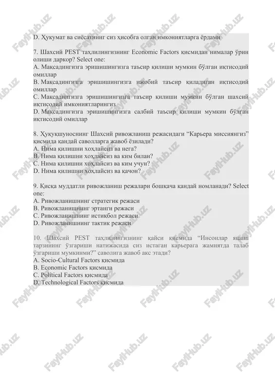 ga ijobiy ta'sir qiladigan iqtisodiy omillar c. maqsadingizga erishishingizga ta'sir qilishi mumkin bo'lgan shaxsiy iqtisodiy imkoniyatlaringiz d. maqsadingizga erishishingizga salbiy ta'sir qilishi mumkin bo'lgan iqtisodiy omillar 8. huquqshunosning shaxsiy rivojlanish rejasidagi “karera missiyangiz” qismida qanday savollarga javob yoziladi? a. nima qilishni xohlaysiz va nega? b. nima qilishni xohlaysiz va kim bilan? c. nima qilishni xohlaysiz va kim uchun? d. nima qilishni xohlaysiz va qachon? 9. qisqa muddatli rivojlanish rejalari boshqacha qanday nomlanadi? select one: a. rivojlanishning strategik rejasi b. rivojlanishning ertangi rejasi c. rivojlanishning istiqbol rejasi d. rivojlanishning taktik rejasi 10. shaxsiy pest tahlilingizning qaysi qismida “insonlar yashash tarzining o'zgarishi natijasida siz istagan kareraga jamiyatda talab o'zgarishi mumkinmi?” savoliga javob aks etadi? a. socio-cultural factors qismida b. economic factors qismida c. political factors qismida d. technological factors qismida