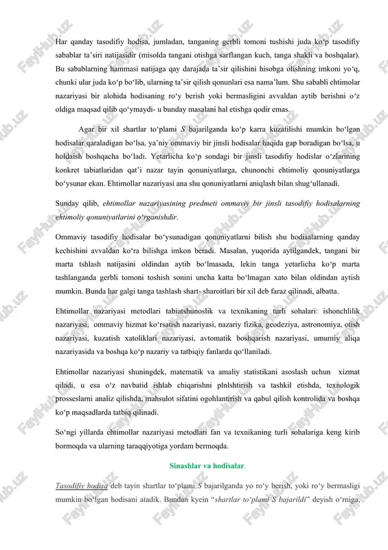 imolar nazariyasi bir alohida hodisaning roʻy berish yoki bermasligini avvaldan aytib berishni oʻz oldiga maqsad qilib qoʻymaydi- u bunday masalani hal etishga qodir emas. agar bir xil shartlar toʻplami s bajarilganda koʻp karra kuzatilishi mumkin boʻlgan hodisalar qaraladigan boʻlsa, ya’niy ommaviy bir jinsli hodisalar haqida gap boradigan boʻlsa, u holdaish boshqacha boʻladi. yetarlicha koʻp sondagi bir jinsli tasodifiy hodislar oʻzlarining konkret tabiatlaridan qat’i nazar tayin qonuniyatlarga, chunonchi ehtimoliy qonuniyatlarga boʻysunar ekan. ehtimollar nazariyasi ana shu qonuniyatlarni aniqlash bilan shugʻullanadi. sunday qilib, ehtimollar nazariyasining predmeti ommaviy bir jinsli tasodifiy hodisalarning ehtimoliy qonuniyatlarini oʻrganishdir. ommaviy tasodifiy hodisalar boʻysunadigan qonuniyatlarni bilish shu hodisalarning qanday kechishini avvaldan koʻra bilishga imkon beradi. masalan, yuqorida aytilgandek, tangani bir marta tshlash natijasini oldindan aytib boʻlmasada, lekin tanga yetarlicha koʻp marta tashlanganda gerbli tomoni toshish sonini uncha katta boʻlmagan xato bilan oldindan aytish mumkin. bunda har galgi tanga tashlash shart- sharoitlari bir xil deb faraz qilinadi, albatta. ehtimollar …
