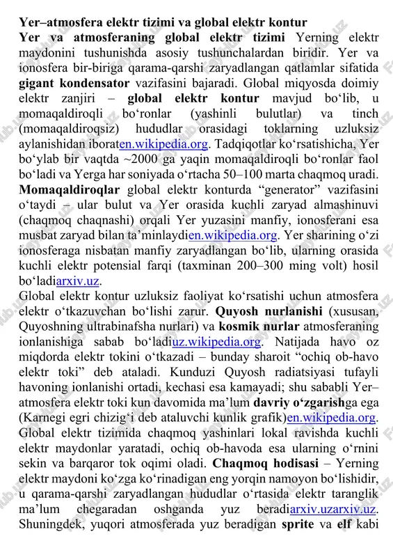 ir etishi va ba’zan tirik organizmlar hamda asbob-uskunalarga zararli ta’sir ko‘rsatishi mumkinuz.wikipedia.org. yer–atmosfera elektr tizimi va global elektr kontur yer va atmosferaning global elektr tizimi yerning elektr maydonini tushunishda asosiy tushunchalardan biridir. yer va ionosfera bir-biriga qarama-qarshi zaryadlangan qatlamlar sifatida gigant kondensator vazifasini bajaradi. global miqyosda doimiy elektr zanjiri – global elektr kontur mavjud bo‘lib, u momaqaldiroqli bo‘ronlar (yashinli bulutlar) va tinch (momaqaldiroqsiz) hududlar orasidagi toklarning uzluksiz aylanishidan iboraten.wikipedia.org. tadqiqotlar ko‘rsatishicha, yer bo‘ylab bir vaqtda ~2000 ga yaqin momaqaldiroqli bo‘ronlar faol bo‘ladi va yerga har soniyada o‘rtacha 50–100 marta chaqmoq uradi. momaqaldiroqlar global elektr konturda “generator” vazifasini o‘taydi – ular bulut va yer orasida kuchli zaryad almashinuvi (chaqmoq chaqnashi) orqali yer yuzasini manfiy, ionosferani esa musbat zaryad bilan ta’minlaydien.wikipedia.org. yer sharining o‘zi ionosferaga nisbatan manfiy zaryadlangan bo‘lib, ularning orasida kuchli elektr potensial farqi (taxminan 200–300 ming volt) hosil bo‘ladiarxiv.uz. global elektr kontur uzluksiz faoliyat ko‘rsatishi uchun atmosfera elektr o‘tkazuvchan bo‘lishi …