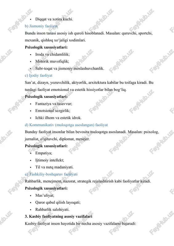 nal va estetik hissiyotlar bilan bog‘liq. psixologik xususiyatlari: · fantaziya va tasavvur; · emotsional sezgirlik; · ichki ilhom va estetik idrok. d) kommunikativ (muloqotga asoslangan) faoliyat bunday faoliyat insonlar bilan bevosita muloqotga asoslanadi. masalan: psixolog, jurnalist, o‘qituvchi, diplomat, menejer. psixologik xususiyatlari: · empatiya; · ijtimoiy intellekt; · til va nutq madaniyati. e) tashkiliy-boshqaruv faoliyati rahbarlik, menejment, nazorat, strategik rejalashtirish kabi faoliyatlar kiradi. psixologik xususiyatlari: · mas’uliyat; · qaror qabul qilish layoqati; · rahbarlik salohiyati. 3. kasbiy faoliyatning asosiy vazifalari kasbiy faoliyat inson hayotida bir necha asosiy vazifalarni bajaradi: vazifa turi tavsifi psixologik ahamiyati ijtimoiy vazifa jamiyat ehtiyojini qondirish, xizmat ko‘rsatish shaxsda ijtimoiy mas’uliyat hissi paydo bo‘ladi iqtisodiy vazifa daromad topish, moddiy ta’minot mustaqillik hissi, xavfsizlik tuyg‘usi shaxsiy rivojlanish bilim va qobiliyatni rivojlantirish o‘zini anglash, o‘zini baholash, o‘sish ijodiy o‘zini ifoda qilish inson ichki salohiyatini yuzaga chiqaradi ijobiy emotsiyalar, hayotdan mamnunlik kasbiy ijtimoiylashuv kasbiy muhitda muloqot qilish, jamiyatga moslashish komandada ishlash …