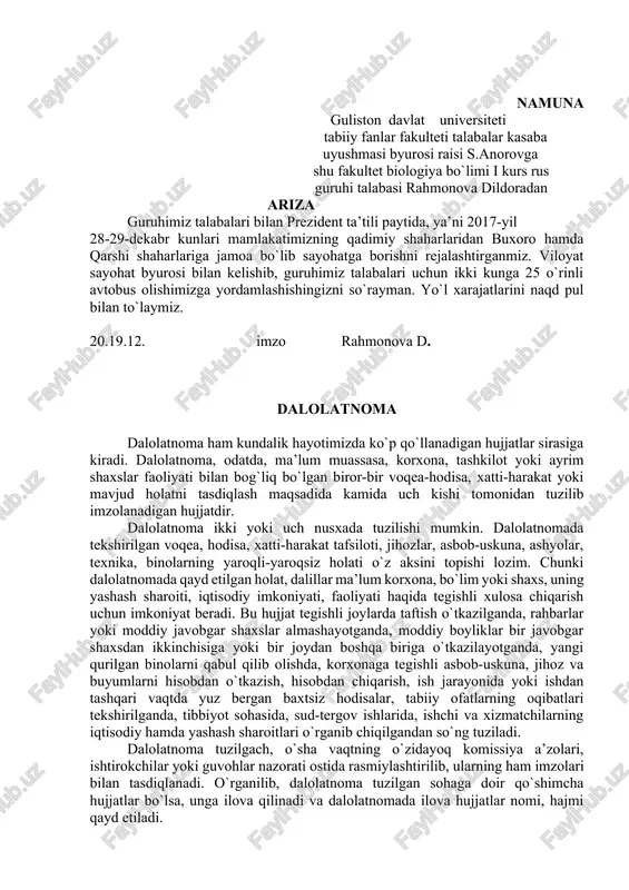 ismi, yozilgan sana. ariza imkon qadar qisqa, ma’lumotlarga asoslangan holda, tushunarli uslubda yozilishi lozim. ariza bevosita rahbarning o`ziga yoki shu ishlar bo`yicha mutasaddi kishiga topshiriladi. arizada bayon etilgan iltimos, talab, taklif yoki shikoyat amaldagi qonunlarda belgilangan tartibda muddatda hal etiladi. namuna guliston davlat universiteti tabiiy fanlar fakulteti talabalar kasaba uyushmasi byurosi raisi s.anorovga shu fakultet biologiya bo`limi i kurs rus guruhi talabasi rahmonova dildoradan ariza guruhimiz talabalari bilan prezident ta’tili paytida, ya’ni 2017-yil 28-29-dekabr kunlari mamlakatimizning qadimiy shaharlaridan buxoro hamda qarshi shaharlariga jamoa bo`lib sayohatga borishni rejalashtirganmiz. viloyat sayohat byurosi bilan kelishib, guruhimiz talabalari uchun ikki kunga 25 o`rinli avtobus olishimizga yordamlashishingizni so`rayman. yo`l xarajatlarini naqd pul bilan to`laymiz. 20.19.12. imzo rahmonova d. dalolatnoma dalolatnoma ham kundalik hayotimizda ko`p qo`llanadigan hujjatlar sirasiga kiradi. dalolatnoma, odatda, ma’lum muassasa, korxona, tashkilot yoki ayrim shaxslar faoliyati bilan bog`liq bo`lgan biror-bir voqea-hodisa, xatti-harakat yoki mavjud holatni tasdiqlash maqsadida kamida uch kishi tomonidan tuzilib imzolanadigan …