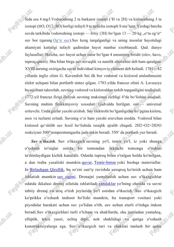ari koʻproq. suvning mineralligi oshgan sari s o, s1~, naq va kq ionlarining konsentratsiyasi koʻpayib boradi. tabiiy suvda erigan gazlar — azot, kislorod, karbonat angidrid, asl gazlar, baʼzan, vodorod sulfid, uglevodlar boʻlishi mumkin. suvda organik moddalar konsentratsiyasi oz — darelarda oʻrtacha 20 mg/l, yer osti sida yanada oz, okean sida esa 4 mg/l.vodorodning 2 ta barkaror izotopi (ʻh va 2h) va kislorodning 3 ta izotopi (|6o, o17, |8o) borligi tufayli 9 ta turlicha izotopli s maʼlum. yerdagi barcha suvda tarkibida vodorodning izotopi — tritiy (3h) boʻlgan 13 — 20 kg „oʻta ogʻir“ suv bor (qarang ogʻir suv).suv keng tarqalganligi va uning insonlar hayotidagi ahamiyati kattaligi tufayli qadimdan hayot manbai xisoblanadi. qad. dunyo faylasuflari fikricha, suv hayot uchun zarur boʻlgan 4 unsurning biridir (olov, havo, tuproq qatori). shu bilan birga suv sovuqlik va namlik eltuvchisi deb ham qaralgan. xviii asrning oxirigacha suvni individual kimyoviy element deb kelindi. 1781—82 yillarda ingliz olimi …