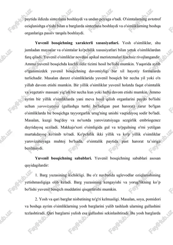 ssiv ravishda o'simlikning yer ustki qismlariga yetib keladi. ushbu gormon novda apeks hujayralari bo'linishiga, kurtaklar va novdaning rivojlanishiga olib keladi. mana shu qarama-qarshi bog'liqlik o'simlikning o'z-o'zidan rivojlanishi asosida yotadi. gibberellin urug'ning unishi paytida ildizda sintezlana boshlaydi va undan poyaga o'tadi. o'simtalarning avtotrof oziqlanishga o'tishi bilan u barglarda sintezlana boshlaydi va o'simliklarning boshqa organlariga passiv tarqala boshlaydi. yuvenil bosqichning xarakterli xususiyatlari. yosh o'simliklar, shu jumladan maysalar va o'simtalar ko'pchilik xususiyatlari bilan yetuk o'simliklardan farq qiladi. yuvenil o'simliklar novdasi apikal meristemalari kuchsiz rivojlangandir. ammo yuvenil bosqichda kuchli ildiz tizimi hosil bo'lishi mumkin. yuqorida aytib o'tganimizdek yuvenil bosqichning davomiyligi bar xil hayotiy formalarda turlichadir. masalan daraxt o'simliklarida yuvenil bosqich bir necha yil yoki o'n yillab davom etishi mumkin. bir yillik o'simliklar yuvenil holatda faqat o'simtalik va vegetativ massani yig'ish bir necha kun yoki hafta davom etishi mumkin. ammo ayrim bir yillik o'simliklarda yani meva hosil qilish organlarini paydo bo'lishi uchun yarovizatsiya (gullashga turtki …