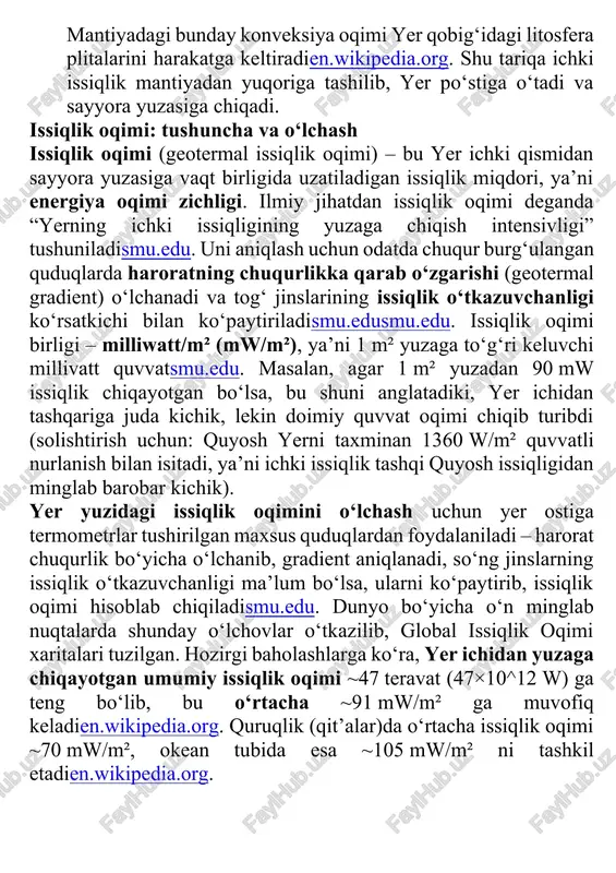mantiyadan yuqoriga tashilib, yer po‘stiga o‘tadi va sayyora yuzasiga chiqadi. issiqlik oqimi: tushuncha va o‘lchash issiqlik oqimi (geotermal issiqlik oqimi) – bu yer ichki qismidan sayyora yuzasiga vaqt birligida uzatiladigan issiqlik miqdori, ya’ni energiya oqimi zichligi. ilmiy jihatdan issiqlik oqimi deganda “yerning ichki issiqligining yuzaga chiqish intensivligi” tushuniladismu.edu. uni aniqlash uchun odatda chuqur burg‘ulangan quduqlarda haroratning chuqurlikka qarab o‘zgarishi (geotermal gradient) o‘lchanadi va tog‘ jinslarining issiqlik o‘tkazuvchanligi ko‘rsatkichi bilan ko‘paytiriladismu.edusmu.edu. issiqlik oqimi birligi – milliwatt/m² (mw/m²), ya’ni 1 m² yuzaga to‘g‘ri keluvchi millivatt quvvatsmu.edu. masalan, agar 1 m² yuzadan 90 mw issiqlik chiqayotgan bo‘lsa, bu shuni anglatadiki, yer ichidan tashqariga juda kichik, lekin doimiy quvvat oqimi chiqib turibdi (solishtirish uchun: quyosh yerni taxminan 1360 w/m² quvvatli nurlanish bilan isitadi, ya’ni ichki issiqlik tashqi quyosh issiqligidan minglab barobar kichik). yer yuzidagi issiqlik oqimini o‘lchash uchun yer ostiga termometrlar tushirilgan maxsus quduqlardan foydalaniladi – harorat chuqurlik bo‘yicha o‘lchanib, gradient aniqlanadi, so‘ng jinslarning …