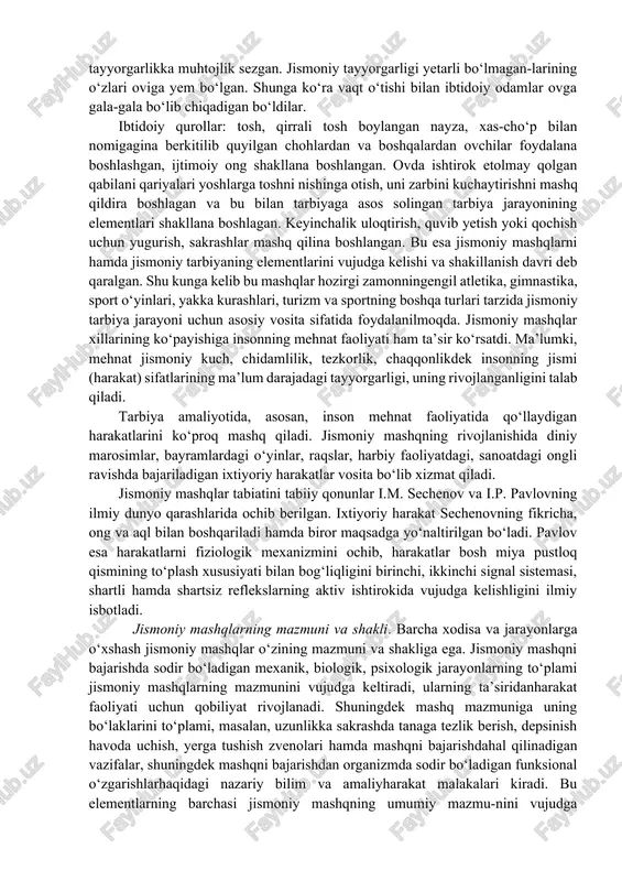 ilani qariyalari yoshlarga toshni nishinga otish, uni zarbini kuchaytirishni mashq qildira boshlagan va bu bilan tarbiyaga asos solingan tarbiya jarayonining elementlari shakllana boshlagan. keyinchalik uloqtirish, quvib yetish yoki qochish uchun yugurish, sakrashlar mashq qilina boshlangan. bu esa jismoniy mashqlarni hamda jismoniy tarbiyaning elementlarini vujudga kelishi va shakillanish davri deb qaralgan. shu kunga kelib bu mashqlar hozirgi zamonningengil atletika, gimnastika, sport o‘yinlari, yakka kurashlari, turizm va sportning boshqa turlari tarzida jismoniy tarbiya jarayoni uchun asosiy vosita sifatida foydalanilmoqda. jismoniy mashqlar xillarining ko‘payishiga insonning mehnat faoliyati ham ta’sir ko‘rsatdi. ma’lumki, mehnat jismoniy kuch, chidamlilik, tezkorlik, chaqqonlikdek insonning jismi (harakat) sifatlarining ma’lum darajadagi tayyorgarligi, uning rivojlanganligini talab qiladi. tarbiya amaliyotida, asosan, inson mehnat faoliyatida qo‘llaydigan harakatlarini ko‘proq mashq qiladi. jismoniy mashqning rivojlanishida diniy marosimlar, bayramlardagi o‘yinlar, raqslar, harbiy faoliyatdagi, sanoatdagi ongli ravishda bajariladigan ixtiyoriy harakatlar vosita bo‘lib xizmat qiladi. jismoniy mashqlar tabiatini tabiiy qonunlar i.m. sechenov va i.p. pavlovning ilmiy dunyo qarashlarida ochib …