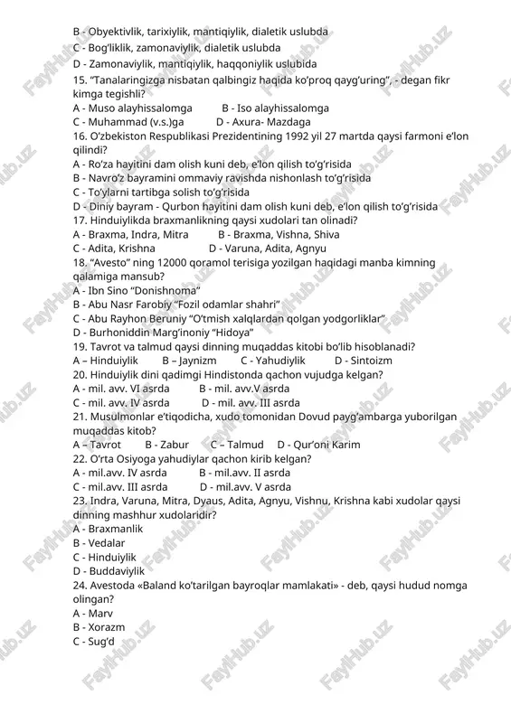 insoniyligi, aqlga, fikrning sofligiga 14. dinni o’rganishning ilmiy asoslarini ko’rsating? a - to’g’rilik, haqqoniylik, rostlik, tarixiylik uslubida b - obyektivlik, tarixiylik, mantiqiylik, dialetik uslubda c - bog’liklik, zamonaviylik, dialetik uslubda d - zamonaviylik, mantiqiylik, haqqoniylik uslubida 15. “tanalaringizga nisbatan qalbingiz haqida ko’proq qayg’uring”, - degan fikr kimga tegishli? a - muso alayhissalomga b - iso alayhissalomga c - muhammad (v.s.)ga d - axura- mazdaga 16. o’zbekiston respublikasi prezidentining 1992 yil 27 martda qaysi farmoni e’lon qilindi? a - ro’za hayitini dam olish kuni deb, e’lon qilish to’g’risida b - navro’z bayramini ommaviy ravishda nishonlash to’g’risida c - to’ylarni tartibga solish to’g’risida d - diniy bayram - qurbon hayitini dam olish kuni deb, e’lon qilish to’g’risida 17. hinduiylikda braxmanlikning qaysi xudolari tan olinadi? a - braxma, indra, mitra b - braxma, vishna, shiva c - adita, krishna d - varuna, adita, agnyu 18. “avesto” ning 12000 qoramol terisiga yozilgan haqidagi manba …