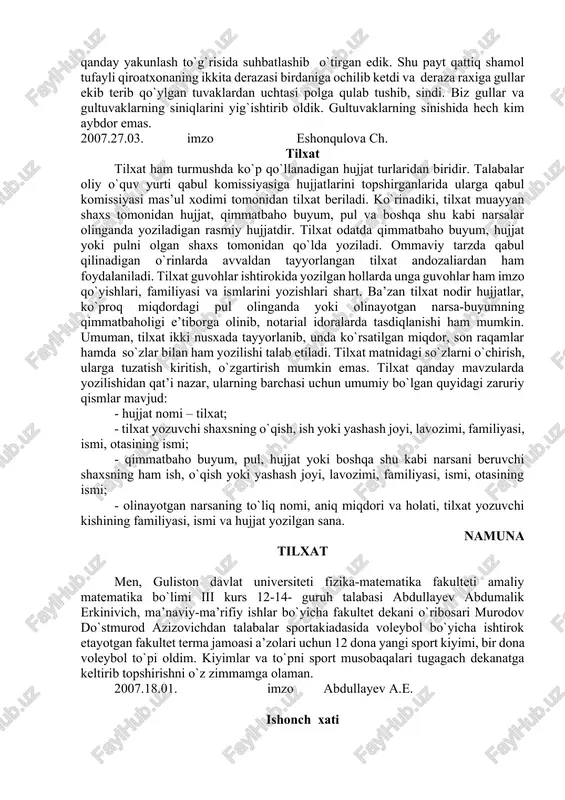 eti filologiya fakulteti dekani dots. f. sharipovga o‘zbek filologiyasi yo‘nalishi 7-14guruh talabasi ch.eshonqulovadan tushuntirish xati 2007-yil 23-mart kuni ertalab soat sakkiz yarimlarda fakultet qiroatxonasida dugonam turdiyeva sitora bilan malakaviy-bitiruv ishimizning xulosa qismini qanday yakunlash to`g`risida suhbatlashib o`tirgan edik. shu payt qattiq shamol tufayli qiroatxonaning ikkita derazasi birdaniga ochilib ketdi va deraza raxiga gullar ekib terib qo`ylgan tuvaklardan uchtasi polga qulab tushib, sindi. biz gullar va gultuvaklarning siniqlarini yig`ishtirib oldik. gultuvaklarning sinishida hech kim aybdor emas. 2007.27.03. imzo eshonqulova ch. tilxat tilxat ham turmushda ko`p qo`llanadigan hujjat turlaridan biridir. talabalar oliy o`quv yurti qabul komissiyasiga hujjatlarini topshirganlarida ularga qabul komissiyasi mas’ul xodimi tomonidan tilxat beriladi. ko`rinadiki, tilxat muayyan shaxs tomonidan hujjat, qimmatbaho buyum, pul va boshqa shu kabi narsalar olinganda yoziladigan rasmiy hujjatdir. tilxat odatda qimmatbaho buyum, hujjat yoki pulni olgan shaxs tomonidan qo`lda yoziladi. ommaviy tarzda qabul qilinadigan o`rinlarda avvaldan tayyorlangan tilxat andozaliardan ham foydalaniladi. tilxat guvohlar ishtirokida yozilgan hollarda …