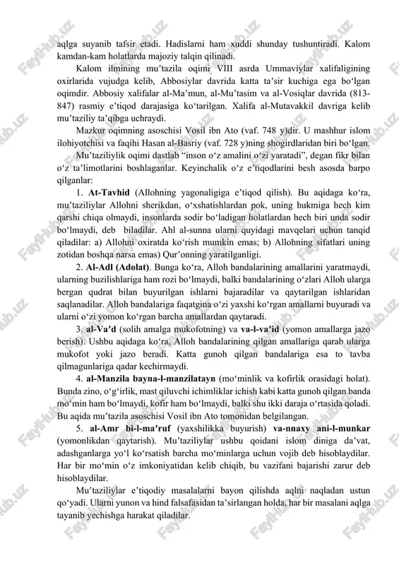 ning mazmunini tashkil etadi. uni islom ratsionalistik tafakkurining, dunyoqarashining nazariy oʻzagi deyish mumkin. din masalalarida aqliy bilishga, mantiqqa qattiq suyanish va mistika (gʻayri tabiiy kuchlar)dan yiroqligi bilan u tasavvufdan keskin farq qiladi. qurʼonni mantiqqa va aqlga suyanib tafsir etadi. hadislarni ham xuddi shunday tushuntiradi. kalom kamdan-kam holatlarda majoziy talqin qilinadi. kalom ilmining muʼtazila oqimi viii asrda ummaviylar xalifaligining oxirlarida vujudga kelib, abbosiylar davrida katta taʼsir kuchiga ega boʻlgan oqimdir. abbosiy xalifalar al-maʼmun, al-muʼtasim va al-vosiqlar davrida (813-847) rasmiy eʼtiqod darajasiga koʻtarilgan. xalifa al-mutavakkil davriga kelib muʼtaziliy taʼqibga uchraydi. mazkur oqimning asoschisi vosil ibn ato (vaf. 748 y)dir. u mashhur islom ilohiyotchisi va faqihi hasan al-basriy (vaf. 728 y)ning shogirdlaridan biri boʻlgan. muʼtaziliylik oqimi dastlab “inson oʻz amalini oʻzi yaratadi”, degan fikr bilan oʻz taʼlimotlarini boshlaganlar. keyinchalik oʻz eʼtiqodlarini besh asosda barpo qilganlar: 1. at-tavhid (allohning yagonaligiga eʼtiqod qilish). bu aqidaga koʻra, muʼtaziliylar allohni sherikdan, oʻxshatishlardan pok, uning hukmiga hech kim …