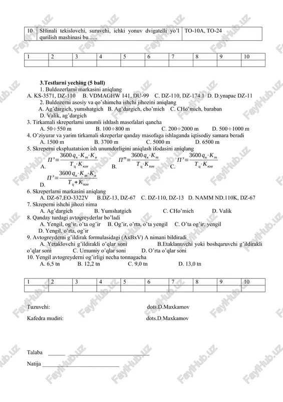 igan 10 shinali tekislovchi, suruvchi, ichki yonuv dvigatelli yo’l qurilish mashinasi bu...... to-10a, to-24 1 2 3 4 5 6 7 8 9 10 3.testlarni yeching (5 ball) 1. buldozerlarni markasini aniqlang a. ks-3571, dz-110 b. vdmaghw 141, du-99 c. dz-110, dz-174.1 d. d.ynapac dz-11 2. buldozerni asosiy va qo’shimcha ishchi jihozini aniqlang a. ag’dargich, yumshatgich b. ag’dargich, cho’mich c. cho’mich, baraban d. valik, ag’dargich 3. tirkamali skreperlarni unumli ishlash masofalari qancha a. 50550 m b. 100800 m c. 2002000 m d. 5001000 m 4. o’ziyurar va yarim tirkamali skreperlar qanday masofaga ishlaganda iqtisodiy samara beradi a. 1500 m b. 3700 m c. 5000 m d. 6500 m 5. skreperni ekspluatatsion ish unumdorligini aniqlash ifodasini aniqlang a. b. c. d. 6. skreperlarni markasini aniqlang a. dz-67,eo-3322v b.dz-13, dz-67 c. dz-110, dz-13 d. namm nd.110k, dz-67 7. skreperni ishchi jihozi nima a. ag’dargich b. yumshatgich c. cho’mich d. valik 8. qanday …