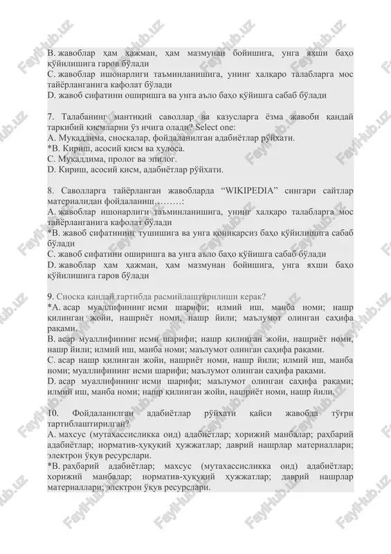 higa oladi? select one: a. muqaddima, snoskalar, foydalanilgan adabiyotlar ro'yxati. *b. kirish, asosiy qism va xulosa. c. muqaddima, prolog va epilog. d. kirish, asosiy qism, adabiyotlar ro'yxati. 8. savollarga tayyorlangan javoblarda “wikipedia” singari saytlar materialidan foydalanish………: a. javoblar ishonarligi ta'minlanishiga, uning xalqaro talablarga mos tayyorlanganiga kafolat bo'ladi *b. javob sifatining tushishiga va unga qoniqarsiz baho qo'yilishiga sabab bo'ladi c. javob sifatini oshirishga va unga a'lo baho qo'yishga sabab bo'ladi d. javoblar ham hajman, ham mazmunan boyishiga, unga yaxshi baho qo'yilishiga garov bo'ladi 9. snoska qanday tartibda rasmiylashtirilishi kerak? *a. asar muallifining ismi sharifi; ilmiy ish, manba nomi; nashr qilingan joyi, nashriyot nomi, nashr yili; ma'lumot olingan sahifa raqami. b. asar muallifining ismi sharifi; nashr qilingan joyi, nashriyot nomi, nashr yili; ilmiy ish, manba nomi; ma'lumot olingan sahifa raqami. c. asar nashr qilingan joyi, nashriyot nomi, nashr yili; ilmiy ish, manba nomi; muallifining ismi sharifi; ma'lumot olingan sahifa raqami. d. asar …