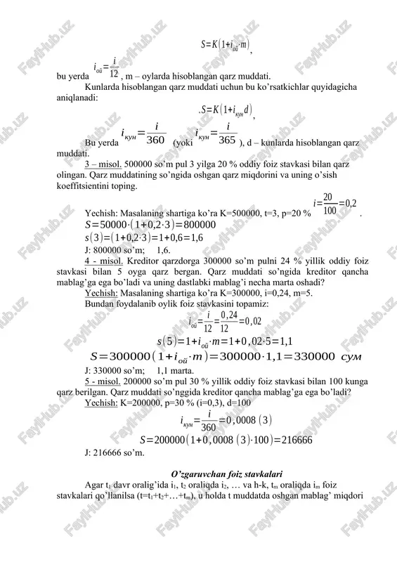 orini va uning o’sish koeffitsientini toping. yechish: masalaning shartiga ko’ra k=500000, t=3, p=20 % . j: 800000 so’m; 1,6. 4 - misol. kreditor qarzdorga 300000 so’m pulni 24 % yillik oddiy foiz stavkasi bilan 5 oyga qarz bergan. qarz muddati so’ngida kreditor qancha mablag’ga ega bo’ladi va uning dastlabki mablag’i necha marta oshadi? yechish: masalaning shartiga ko’ra k=300000, i=0,24, m=5. bundan foydalanib oylik foiz stavkasini topamiz: j: 330000 so’m; 1,1 marta. 5 - misol. 200000 so’m pul 30 % yillik oddiy foiz stavkasi bilan 100 kunga qarz berilgan. qarz muddati so’nggida kreditor qancha mablag’ga ega bo’ladi? yechish: k=200000, p=30 % (i=0,3), d=100 j: 216666 so’m. o’zgaruvchan foiz stavkalari agar t1 davr oralig’ida i1, t2 oraliqda i2, … va h-k, tm oraliqda im foiz stavkalari qo’llanilsa (t=t1+t2+…+tm), u holda t muddatda oshgan mablag’ miqdori formula yordamida aniqlanadi. 6 – misol. moliyaviy kelishuvga asosan 1 mln. so’m qarz bo’yicha birinchi yil 15 …