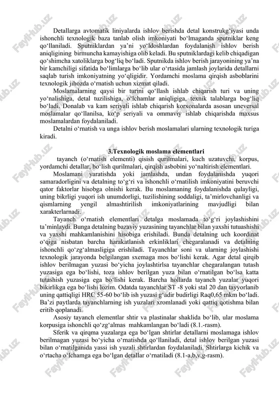 h imkoniyati bo‘lmaganda sputniklar keng qo‘llaniladi. sputniklardan ya’ni yo‘ldoshlardan foydalanish ishlov berish aniqligining birmuncha kamayishiga olib keladi. bu sputniklardagi kelib chiqadigan qo‘shimcha xatoliklarga bog‘liq bo‘ladi. sputnikda ishlov berish jarayonining ya’na bir kamchiligi sifatida bo‘limlarga bo‘lib ular o‘rtasida jamlash joylarida detallarni saqlab turish imkoniyatning yo‘qligidir. yordamchi moslama qirqish asboblarini texnologik jihozda o‘rnatish uchun xizmat qiladi. moslamalarning qaysi bir turini qo‘llash ishlab chiqarish turi va uning yo‘nalishiga, detal tuzilishiga, o‘lchamlar aniqligiga, texnik talablarga bog‘liq bo‘ladi. donalab va kam seriyali ishlab chiqarish korxonalarda asosan uneversal moslamalar qo‘llanilsa, ko‘p seriyali va ommaviy ishlab chiqarishda maxsus moslamalardan foydalaniladi. detalni o‘rnatish va unga ishlov berish moslamalari ularning texnologik turiga kiradi. 3.texnologik moslama elementlari tayanch (o‘rnatish elementi) qisish qurilmalari, kuch uzatuvchi, korpus, yordamchi detallar, bo‘lish qurilmalari, qirqish asbobini yo‘naltirish elementlari. moslamani yaratishda yoki jamlashda, undan foydalanishda yuqori samaradorligini va detalning to‘g‘ri va ishonchli o‘rnatilish imkoniyatini beruvchi qator faktorlar hisobga olnishi kerak. bu moslamaning foydalanishda qulayligi, uning bikrligi …