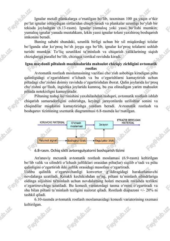 in yassi ignalar tolani yaxshiroq boshqarish imkonini beradi. buning sababi shundaki, uzunlik birligi uchun bir xil miqdordagi tolalar bo‘lganda ular ko‘proq bo‘sh joyga ega bo‘lib, ignalar ko‘proq tolalarni ushlab turishi mumkin. to‘liq uzunlikni ta’minlash va chiqarish valiklarining siqish chiziqlariga parallel bo‘lib, chiziqqa vertikal ravishda kiradi. igna maydonli piltalash mashinalarida mahsulot chiziqiy zichligini avtomatik rostlas avtomatik rostlash moslamasining vazifasi cho‘zish asbobiga kiradigan pilta qalinligidagi o‘zgarishlarni o‘lchash va bu o‘zgarishlarni kamaytirish uchun piltadagi cho‘zishni doimiy ravishda o‘zgartirishdan iborat. qalin joylarida ko‘proq cho‘zishni qo‘llash, ingichka joylarida kamroq, bu esa olinadigan yarim mahsulot piltada notekisligni kamaytiradir. piltaning tashqi ko‘rinishini yaxshilashdan tashqari, avtomatik rostlash ishlab chiqarish samaradorligini oshirishga, keyingi jarayonlarda uzilishlar sonini va chiqindilar miqdorini kamaytirishga yordam beradi. avtomatik rostlash va boshqaruv tizimining sxematik diagrammasi 6.8-rasmda ko‘rsatilgan. 6.8-rasm. ochiq siklli avtoregulyatorni boshqarish tizimi an'anaviy mexanik avtomatik rostlash moslamasi (6.9-rasm) keltirilgan bo‘lib valik va silindrli o‘lchash juftliklari orasidan pilta(lar) siqilib o‘tadi va pilta qalinligini o‘zgartirish ikki …