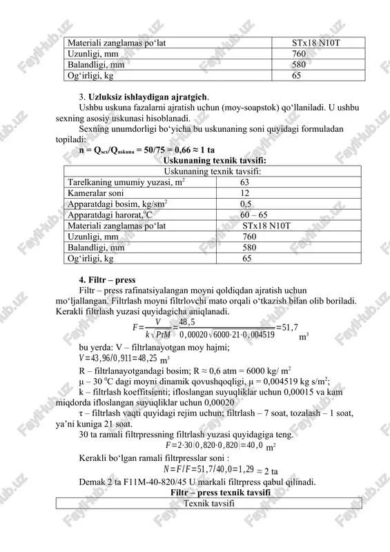 65 3. uzluksiz ishlaydigan ajratgich. ushbu uskuna fazalarni ajratish uchun (moy-soapstok) qo‘llaniladi. u ushbu sexning asosiy uskunasi hisoblanadi. sexning unumdorligi bo‘yicha bu uskunaning soni quyidagi formuladan topiladi: n = qsex/quskuna = 50/75 = 0,66 ≈ 1 ta uskunaning texnik tavsifi: uskunaning texnik tavsifi: tarelkaning umumiy yuzasi, m2 63 kameralar soni 12 apparatdagi bosim, kg/sm2 0,5 apparatdagi harorat,0c 60 – 65 materiali zanglamas po‘lat stx18 n10t uzunligi, mm 760 balandligi, mm 580 og‘irligi, kg 65 4. filtr – press filtr – press rafinatsiyalangan moyni qoldiqdan ajratish uchun mo‘ljallangan. filtrlash moyni filtrlovchi mato orqali o‘tkazish bilan olib boriladi. kerakli filtrlash yuzasi quyidagicha aniqlanadi. m3 bu yerda: v – filtrlanayotgan moy hajmi; m3 r – filtrlanayotgandagi bosim; r ≈ 0,6 atm = 6000 kg/ m2 μ – 30 0c dagi moyni dinamik qovushqoqligi, μ = 0,004519 kg s/m2; k – filtrlash koeffitsienti; ifloslangan suyuqliklar uchun 0,00015 va kam miqdorda ifloslangan suyuqliklar uchun 0,00020 …