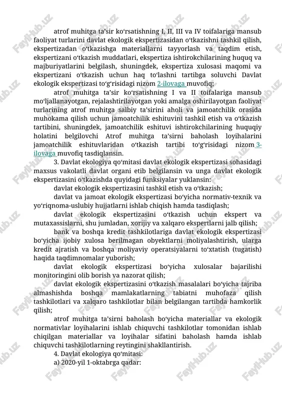 muhitga ta’sir ko‘rsatishning yuqori (keyingi o‘rinlarda — i toifaga mansub), o‘rtacha (keyingi o‘rinlarda — ii toifaga mansub) va past darajada xavfli (keyingi o‘rinlarda — iii toifaga mansub), shuningdek, mahalliy darajada ta’sir ko‘rsatuvchi (keyingi o‘rinlarda — iv toifaga mansub) va davlat ekologik ekspertizasidan o‘tkaziladigan faoliyat turlarining ro‘yxati 1-ilovaga muvofiq; atrof muhitga ta’sir ko‘rsatishning i, ii, iii va iv toifalariga mansub faoliyat turlarini davlat ekologik ekspertizasidan o‘tkazishni tashkil qilish, ekspertizadan o‘tkazishga materiallarni tayyorlash va taqdim etish, ekspertizani o‘tkazish muddatlari, ekspertiza ishtirokchilarining huquq va majburiyatlarini belgilash, shuningdek, ekspertiza xulosasi maqomi va ekspertizani o‘tkazish uchun haq to‘lashni tartibga soluvchi davlat ekologik ekspertizasi to‘g‘risidagi nizom 2-ilovaga muvofiq; atrof muhitga ta’sir ko‘rsatishning i va ii toifalariga mansub mo‘ljallanayotgan, rejalashtirilayotgan yoki amalga oshirilayotgan faoliyat turlarining atrof muhitga salbiy ta’sirini aholi va jamoatchilik orasida muhokama qilish uchun jamoatchilik eshituvini tashkil etish va o‘tkazish tartibini, shuningdek, jamoatchilik eshituvi ishtirokchilarining huquqiy holatini belgilovchi atrof muhitga ta’sirni baholash loyihalarini jamoatchilik eshituvlaridan …