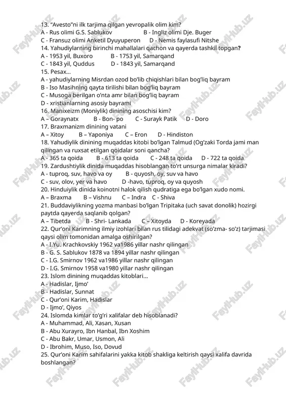 algan? a – axriman b - axuramazda c – mitra d - anaxita 12. daosizm dinining vatani a - qadimgi misr b - qadimgi xitoy c - qadimgi hindiston d - qadimgi yunoniston 13. “avesto”ni ilk tarjima qilgan yevropalik olim kim? a - rus olimi g.s. sablukov b - ingliz olimi dje. buger c - fransuz olimi anketil dyuyuperon d - nemis faylasufi nitshe 14. yahudiylarning birinchi mahallalari qachon va qayerda tashkil topgan? a - 1953 yil, buxoro b - 1753 yil, samarqand c - 1843 yil, quddus d - 1843 yil, samarqand 15. pesax… a - yahudiylarning misrdan ozod bo’lib chiqishlari bilan bog’liq bayram b - iso masihning qayta tirilishi bilan bog’liq bayram c - musoga berilgan o’nta amr bilan bog’liq bayram d - xristianlarning asosiy bayrami 16. manixeizm (moniylik) dinining asoschisi kim? a – goraynatx b - bon- po c - surayk patik d - doro 17. braxmanizm …