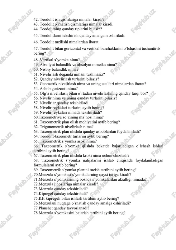 bilasiz? 45. teodolitlarni tekshirish qanday amalgam oshiriladi. 46. teodolit tuzilishi nimalardan iborat. 47. teodolit bilan gorizontal va vertikal burchaklarini o`lchashni tushuntirib bering? 48. vertikal s`yomka nima? 49. absolyut balandlik va absolyut otmetka nima? 50. nisbiy balandlik nima? 51. nivelirlash deganda nimani tushinasiz? 52. qanday nivelirlash turlarini bilasiz? 53. geometrik nivelirlash nima va uning usullari nimalardan iborat? 54. asbob gorizonti nima? 55. olg`a nivelirlash bilan o`rtadan nivelirlashning qanday farqi bor? 56. nivelir nima va uning qanday turlarini bilasiz? 57. nivelirlar qanday tekshiriladi. 58. nivelir reykalari turlarini aytib bering? 59. nivelir reykalari nimada tekshiriladi? 60.taxeometriya so`zining ma`nosi nima? 61. taxeometrik plan olish mohiyatini aytib bering? 62. trigonometrik nivelirlash nima? 63. taxeometrik plan olishda qanday asboblardan foydalaniladi? 64. teodolit-taxeometr turlarini aytib bering? 65. taxeometrik s`yomka asosi nima? 66. taxeometrik s`yomka qilshda bekatda bajariladigan o`lchash ishlari tartibini aytib bering? 67. taxeometrik plan olishda kroki nima uchun chiziladi? 68. taxeometrik s`yomka natijalarini ishlab chiqishda foydalaniladigan …