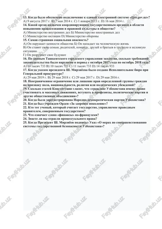 c) 6 aprelya 2018 g. d) 6 aprelya 2019 g. 12. kakoy organ razrabativaet gosudarstvenniy byudjet? a) kabinet ministrov b) prezident v) senat g) zakonodatelnaya palata oliy majlisa 13. kogda bilo obespecheno podklyuchenie k edinoy elektronnoy sisteme «ijro.gov.uz»? a) 9 avgusta 2017 g. b) 7 maya 2014 g. c) 1 yanvarya 2013 g. d) 16 maya 2014 g. 14. kakoy organ naznachen koordiniruyushim gosudarstvennim organom v oblasti povisheniya pravosoznaniya i pravovoy kulturi v obshestve? a) ministerstvo vnutrennix del b) ministerstvo inostrannix del c) ministerstvo yustitsii d) ministerstvo oboroni 15. samaya strashnaya sotsialnaya opasnost? a) on narushaet tsennosti obshestva b) on napadaet na chelovecheskuyu jizn v) on stavit svoyu semyu, roditeley, komandu, druzey i bratev v trudnuyu i nelovkuyu situatsiyu. g) on razrushaet svoe budushee 16. po dannim tashkentskogo gorodskogo upravleniya ekologii, skolko trebovaniy zakonodatelstva bilo narusheno v period s oktyabrya 2017 goda po oktyabr 2018 goda? a) 14 tisyach 733 …