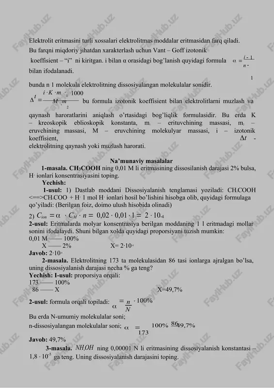 rli xossalari elektrolitmas moddalar eritmasidan farq qiladi. bu farqni miqdoriy jihatdan xarakterlash uchun vant – goff izotonik koeffisient – “i” ni kiritgan. i bilan α orasidagi bog’lanish quyidagi formula   i 1   n bilan ifodalanadi. 1 bunda n 1 molekula elektrolitning dissosiyalangan molekulalar sonidir.    i k m 1 1000 m m t   bu formula izotonik koeffisient bilan elektrolitlarni muzlash va  2 qaynash haroratlarini aniqlash o’rtasidagi bog’liqlik formulasidir. bu erda k – kreoskopik eblioskopik konstanta, m1 – erituvchining massasi, m2 – eruvchining massasi, m – eruvchining molekulyar massasi, i – izotonik koeffisient, t - elektrolitning qaynash yoki muzlash harorati. na’munaviy masalalar 1-masala. ch3cooh ning 0,01 m li eritmasining dissosilanish darajasi 2% bulsa, h+ ionlari konsentrasiyasini toping. yechish: 1-usul: 1) dastlab moddani dissosiyalanish tenglamasi yoziladi: ch3cooh ch3coo- + h+ 1 mol h+ ionlari hosil bo’lishini hisobga olib, quyidagi formulaga qo’yiladi: (berilgan foiz, doimo …