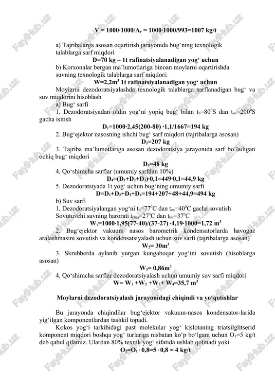 gik talablarga sarf miqdori: w=2,2m3 1t rafinatsiyalanadigan yog‘ uchun moylarni dezodoratsiyalashda texnologik talablarga sarflanadigan bug‘ va suv miqdorini hisoblash a) bug‘ sarfi 1. dezodoratsiyadan oldin yog‘ni yopiq bug‘ bilan tb=800s dan tox=2000s gacha isitish d1=1000∙2,45(200-80) ∙1,1/1667=194 kg 2. bug‘ejektor nasosning ishchi bug‘ sarf miqdori (tajribalarga asosan) d2=207 kg 3. tajriba ma’lumotlariga asosan dezodoratsiya jarayonida sarf bo‘ladigan ochiq bug‘ miqdori d3=48 kg 4. qo‘shimcha sarflar (umumiy sarfdan 10%) d4=(d1+d2+d3)∙0,1=449∙0,1=44,9 kg 5. dezodoratsiyada 1t yog‘ uchun bug‘ning umumiy sarfi d=d1+d2+d3+d4=194+207+48+44,9=494 kg b) suv sarfi 1. dezodoratsiyalangan yog‘ni tb=770c dan tox=400c gacha sovutish sovutuvchi suvning harorati tchiq=270c dan tkir=370c w1=1000∙1,95(77-40)/(37-27) ∙4,19∙1000=1,72 m3 2. bug‘ejektor vakuum nasos barometrik kondensatorlarda havogaz aralashmasini sovutish va kondensatsiyalash uchun suv sarfi (tajribalarga asosan) w2= 30m3 3. skrubberda aylanib yurgan kungaboqar yog‘ini sovutish (hisoblarga asosan) w3= 0,86m3 4. qo‘shimcha sarflar dezodoratsiyalash uchun umumiy suv sarfi miqdori w= w1 +w2 +w3+ w4=35,7 m3 moylarni dezodoratsiyalash jarayonidagi chiqindi va yo‘qotishlar bu …