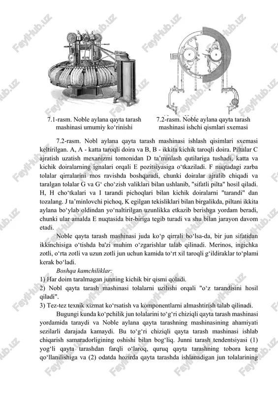 olib tashlanadi. shu bilan birga, qayta taralgan piltada tolalarni bir xil joylashmaganligi sababli, piltalarni yigirishga tayyorlash uchun qo‘shimcha ishlov berish talab etiladi. mahsulot piltalashlar bilan taralgan va ishlov berilgan piltada tolalar yaxshi tekislangan parallel tolalar bilan juda bir xil yo‘g‘onlikka ega mahsulotga aylandi va yigirishga tayyor bo‘ladi. aylana va to‘g‘ri chiziqli qayta tarash mashinalari noble aylana qayta tarash (7.1-rasm) ko‘p yillar davomida soddaligi, xizmat ko‘rsatish arzonligi va yuqori samaradorligi tufayli ingliz qayta tarash tizimida eng mashhur qayta tarash mashinasi turi edi. ishlab chiqarish samaradorligi junning sifati va holatiga qarab 25-45 kg / soat orasida o‘zgarib turardi. 7.1-rasm. noble aylana qayta tarash mashinasi umumiy ko‘rinishi 7.2-rasm. noble aylana qayta tarash mashinasi ishchi qismlari sxemasi 7.2-rasm. nobl aylana qayta tarash mashinasi ishlash qisimlari sxemasi keltirilgan. a, a - katta taroqli doira va b, b - ikkita kichik taroqli doira. piltalar c ajratish uzatish mexanizmi tomonidan d ta’minlash qutilariga tushadi, katta va kichik …