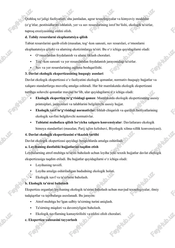 h. bu jarayonlar quyidagilarni o‘z ichiga oladi: · chiqarilgan chiqindilar (gazlar, suyuqliklar, changlar) va ularning tabiiy muhitga ta'siri. · ishlab chiqarish jarayonlarida ishlatiladigan xomashyo va energiya resurslari. · ehtimoliy yong‘in va avariyalar xavfi. c. agrar va qishloq xo‘jaligi faoliyatlari qishloq xo‘jaligi faoliyatlari, shu jumladan, agrar texnologiyalar va kimyoviy moddalar (o‘g‘itlar, pestitsidlar)ni ishlatish, yer va suv resurslarining isrof bo‘lishi, ekologik ta'sirlar, tuproq eroziyasining oldini olish. d. tabiiy resurslarni ekspluatatsiya qilish tabiat resurslarini qazib olish (masalan, tog‘-kon sanoati, suv resurslari, o‘rmonlarni ekspluatatsiya qilish) va ularning ekotizimlarga ta'siri. bu o‘z ichiga quyidagilarni oladi: · o‘rmonlardan foydalanish va ularni tiklash choralari. · tog‘-kon sanoati va yer resurslaridan foydalanish jarayonidagi ta'sirlar. · suv va yer resurslarining oqilona boshqarilishi. 3. davlat ekologik ekspertizasining huquqiy asoslari davlat ekologik ekspertizasi o‘z faoliyatini ekologik qonunlar, normativ-huquqiy hujjatlar va xalqaro standartlarga muvofiq amalga oshiradi. har bir mamlakatda ekologik ekspertizani tartibga soluvchi qonunlar mavjud bo‘lib, ular quyidagilarni o‘z ichiga oladi: · …