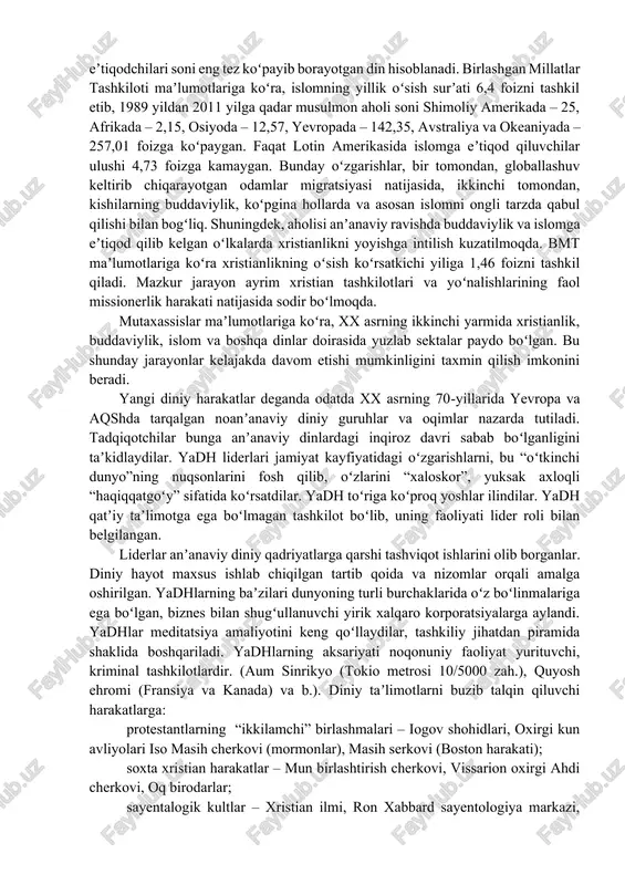 sektalar faoliyat koʻrsatmoqda. mutaxassislar ularning sonini taxminan 5000 atrofida, deb baholaydilar. shuningdek, mavjud dinlarning tarqalish hududida jiddiy oʻzgarishlar sodir boʻlayotganini taʼkidlash zarur. masalan, oʻtgan asrda asosan xristianlar yashab kelgan yevropada bugungi kunda 20–25 million atrofida musulmonlar istiqomat qilmoqdalar. jumladan, buyuk britaniyada – 3 million, germaniyada – 5 million, fransiyada – 6–7 million islomga eʼtiqod qiluvchi fuqarolar yashamoqda. tadqiqotchilar fikriga koʻra, hozirda aynan islom eʼtiqodchilari soni eng tez koʻpayib borayotgan din hisoblanadi. birlashgan millatlar tashkiloti maʼlumotlariga koʻra, islomning yillik oʻsish surʼati 6,4 foizni tashkil etib, 1989 yildan 2011 yilga qadar musulmon aholi soni shimoliy amerikada – 25, afrikada – 2,15, osiyoda – 12,57, yevropada – 142,35, avstraliya va okeaniyada – 257,01 foizga koʻpaygan. faqat lotin amerikasida islomga eʼtiqod qiluvchilar ulushi 4,73 foizga kamaygan. bunday oʻzgarishlar, bir tomondan, globallashuv keltirib chiqarayotgan odamlar migratsiyasi natijasida, ikkinchi tomondan, kishilarning buddaviylik, koʻpgina hollarda va asosan islomni ongli tarzda qabul qilishi bilan bogʻliq. shuningdek, aholisi anʼanaviy …
