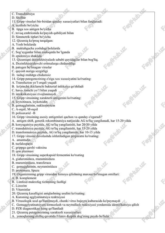 siyatlari bilan farqlanadi: a. tuzilishi bo'yicha b. tipga xos antigen bo'yicha c. tovuq embrionida ko'payish qobiliyati bilan d. simmetrik tiplari bo'yicha 12. qizamiq ko'proq tarqalgan: a. yosh bolalarda b. maktabgacha yoshdagi bolalarda c. sog’ayganlar bilan muloqatda bo’lganda d. epidemiya shaklida 13. qizamiqni dezinfektsiyalash sababi quyidagilar bilan bog'liq. a. dezinfektsiyalovchi eritmalarga chidamliligi b. patogen bo'lmagan viruslar c. quyosh nuriga sezgirligi d. tashqi muhitga chidamsiz 14. gripp patogenezining o'ziga xos xususiyatini ko'rsating: a. transfuzion yo’l orqali yuqadi b. ko'pincha ikkilamchi bakterial infeksiya qo'shiladi c. havo- tomchi yo’l bilan yuqadi d. intoksikatsiyasi rivojlanmaydi 15. gripp virusining xarakterli antigenini ko'rsating: a. leytsitinaza, leykotsidin b. gemagglutinin, nukleoprotein c. a-oqsil, m-oqsil d. polisaxarid –b 16. gripp virusining asosiy antigenlari qachon va qanday o'zgaradi? a. antigen shift, genetik rekombinatsiya natijasida ag to'liq yangilanadi, har 15-20 yilda b. konyugatsiya paytida, ag to'liq yangilanishi, har 20-30 yilda c. transduktsiya paytida, ag to'liq yangilanishi, har 15-20 yilda d. transformatsiya paytida, …
