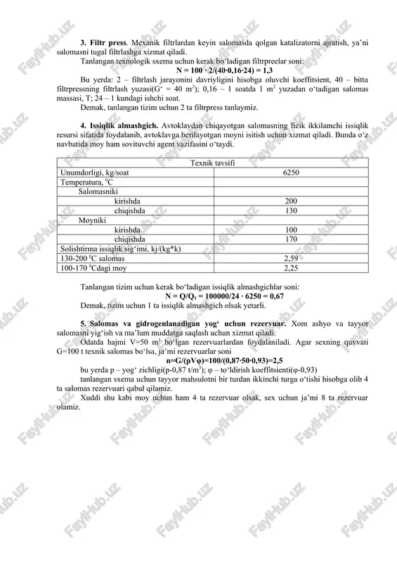 mpressorning unumdorligini topamiz: vkoi = vc 3 = 238,62 ∙ 3 = 715,8 m3/soat bu yerda 3 – yangi va eski vodorod aralashmasini o‘rtacha uzatish davriyligi. tanlangan sxema uchun kerak bo‘ladigan kompressorlar soni n = vkom /vk = 0,99 demak, 1 ta kompressor tanlasak yetarli. 3. filtr press. mexanik filtrlardan keyin salomasda qolgan katalizatorni ajratish, ya’ni salomasni tugal filtrlashga xizmat qiladi. tanlangan texnologik sxema uchun kerak bo‘ladigan filtrpreelar soni: n = 100 ∙ 2/(40∙0,16∙24) = 1,3 bu yerda: 2 – filtrlash jarayonini davriyligini hisobga oluvchi koeffitsient, 40 – bitta filtrpressning filtrlash yuzasi(g‘ = 40 m2); 0,16 – 1 soatda 1 m2 yuzadan o‘tadigan salomas massasi, t; 24 – 1 kundagi ishchi soat. demak, tanlangan tizim uchun 2 ta filtrpress tanlaymiz. 4. issiqlik almashgich. avtoklavdan chiqayotgan salomasning fizik ikkilamchi issiqlik resursi sifatida foydalanib, avtoklavga berilayotgan moyni isitish uchun xizmat qiladi. bunda o‘z navbatida moy ham sovituvchi agent vazifasini o‘taydi. texnik tavsifi …