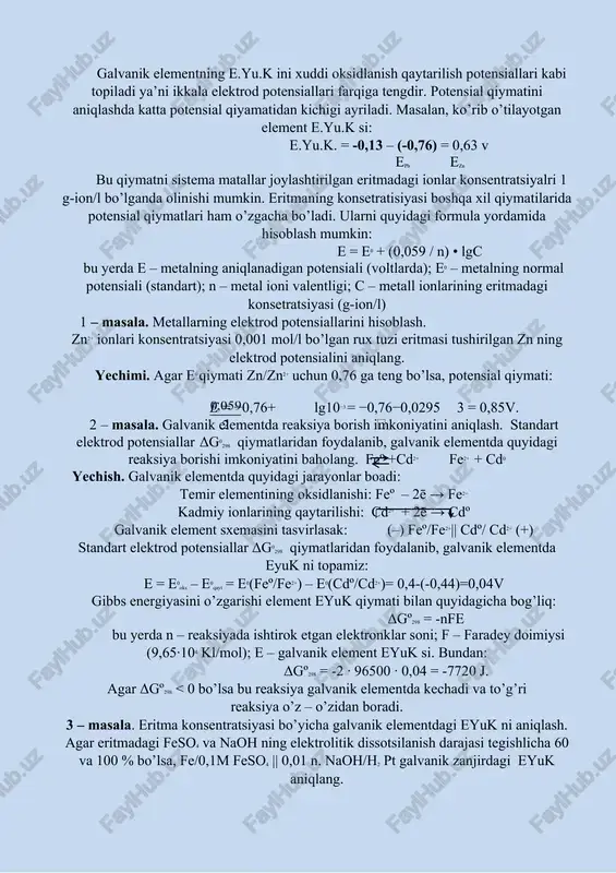 alan, galvanik elementda zn va pb metallari tegishli tuzlari zn(no3)2 va pb(no3)2 eritmalarida joylashtirilsa elektrodlarda quyidagi jarayonlar kechadi: zn – 2ē → zn2+ pb2+ + 2ē → pb ikkala jarayoni umumiy holda ifodalasak zn + pb2+ → pb + zn2+ tenglamani olamiz. ushbu reaksiyaning molekulyar tenglamasi quyidagicha ko’rinishga ega bo’ladi: zn + pb(no3)2 → pb + zn(no3)2 galvanik elementning e.yu.k ini xuddi oksidlanish qaytarilish potensiallari kabi topiladi ya’ni ikkala elektrod potensiallari farqiga tengdir. potensial qiymatini aniqlashda katta potensial qiyamatidan kichigi ayriladi. masalan, ko’rib o’tilayotgan element e.yu.k si: e.yu.k. = -0,13 – (-0,76) = 0,63 v epb ezn bu qiymatni sistema matallar joylashtirilgan eritmadagi ionlar konsentratsiyalri 1 g-ion/l bo’lganda olinishi mumkin. eritmaning konsetratisiyasi boshqa xil qiymatilarida potensial qiymatlari ham o’zgacha bo’ladi. ularni quyidagi formula yordamida hisoblash mumkin: e = e0 + (0,059 / n) • lgc bu yerda e – metalning aniqlanadigan potensiali (voltlarda); e0 – metalning normal potensiali (standart); n …