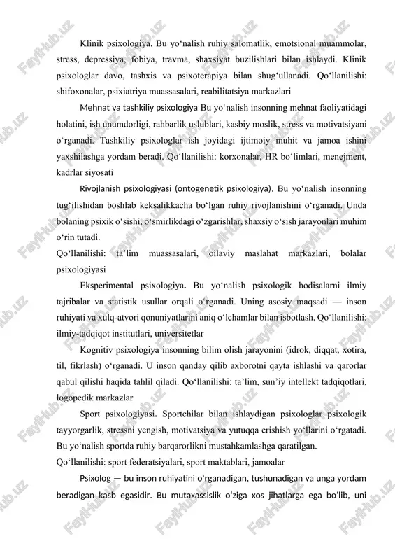 psixologlar davo, tashxis va psixoterapiya bilan shug‘ullanadi. qo‘llanilishi: shifoxonalar, psixiatriya muassasalari, reabilitatsiya markazlari mehnat va tashkiliy psixologiya bu yo‘nalish insonning mehnat faoliyatidagi holatini, ish unumdorligi, rahbarlik uslublari, kasbiy moslik, stress va motivatsiyani o‘rganadi. tashkiliy psixologlar ish joyidagi ijtimoiy muhit va jamoa ishini yaxshilashga yordam beradi. qo‘llanilishi: korxonalar, hr bo‘limlari, menejment, kadrlar siyosati rivojlanish psixologiyasi (ontogenetik psixologiya). bu yo‘nalish insonning tug‘ilishidan boshlab keksalikkacha bo‘lgan ruhiy rivojlanishini o‘rganadi. unda bolaning psixik o‘sishi, o‘smirlikdagi o‘zgarishlar, shaxsiy o‘sish jarayonlari muhim o‘rin tutadi. qo‘llanilishi: ta’lim muassasalari, oilaviy maslahat markazlari, bolalar psixologiyasi eksperimental psixologiya. bu yo‘nalish psixologik hodisalarni ilmiy tajribalar va statistik usullar orqali o‘rganadi. uning asosiy maqsadi — inson ruhiyati va xulq-atvori qonuniyatlarini aniq o‘lchamlar bilan isbotlash. qo‘llanilishi: ilmiy-tadqiqot institutlari, universitetlar kognitiv psixologiya insonning bilim olish jarayonini (idrok, diqqat, xotira, til, fikrlash) o‘rganadi. u inson qanday qilib axborotni qayta ishlashi va qarorlar qabul qilishi haqida tahlil qiladi. qo‘llanilishi: ta’lim, sun’iy intellekt tadqiqotlari, logopedik markazlar sport …