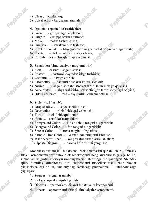 ; 2) sopi …. - nusha olish; 3) paste… - joylashtirmoq, qo`ymoq; 4) clear … tozalamoq; 5) selest all - barchasini ajratish. 4. options : (optsin / ko`rsatkichlar) 1) group… - gruppalarga to`plamoq; 2) ungrup… - gruppalardan ajratmoq; 3) mask … - maska tashkil qilish; 4) unmask … - maskani olib tashlash; 5) flip horizontal … - blok yo`nalishini gorizontal bo`yicha o`zgartirish; 6) rotate…. – blok yo`nalishini o`zgartirish; 7) reroute jines – chiziqlarni qayta chizish. 5. simulation (simulyatsiya / mug’ombirlik) 1) start … - dasturni ishga tushirish; 2) restart … - dasturni qaytadan ishga tushirish; 3) continue… - davom ettirish; 4) paramettrs … - dasturni boshlash ko`rsatkichlari; 5) normal … - ishga tushirishni normal tartibi (simulink ga qo`yish). 6) accelerate … - ishga tushirishni tezlashtirilgan tartibi (teh. fayl qo`yish). 7) bild accelerate .. . max – fayl tashkil qilishni optsisi. 6. style : (stil / uslub). 1) drap shadow …