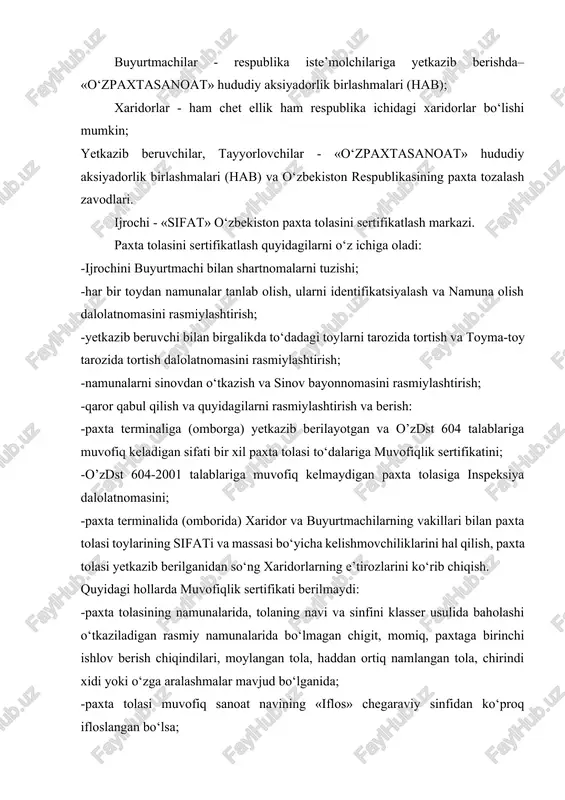 asanoat» hududiy aksiyadorlik birlashmalari (hab) va o‘zbekiston respublikasining paxta tozalash zavodlari. ijrochi - «sifat» o‘zbekiston paxta tolasini sertifikatlash markazi. paxta tolasini sertifikatlash quyidagilarni o‘z ichiga oladi: -ijrochini buyurtmachi bilan shartnomalarni tuzishi; -har bir toydan namunalar tanlab olish, ularni identifikatsiyalash va namuna olish dalolatnomasini rasmiylashtirish; -yetkazib beruvchi bilan birgalikda to‘dadagi toylarni tarozida tortish va toyma-toy tarozida tortish dalolatnomasini rasmiylashtirish; -namunalarni sinovdan o‘tkazish va sinov bayonnomasini rasmiylashtirish; -qaror qabul qilish va quyidagilarni rasmiylashtirish va berish: -paxta terminaliga (omborga) yetkazib berilayotgan va o’zdst 604 talablariga muvofiq keladigan sifati bir xil paxta tolasi to‘dalariga muvofiqlik sertifikatini; -o’zdst 604-2001 talablariga muvofiq kelmaydigan paxta tolasiga inspeksiya dalolatnomasini; -paxta terminalida (omborida) xaridor va buyurtmachilarning vakillari bilan paxta tolasi toylarining sifati va massasi bo‘yicha kelishmovchiliklarini hal qilish, paxta tolasi yetkazib berilganidan so‘ng xaridorlarning e’tirozlarini ko‘rib chiqish. quyidagi hollarda muvofiqlik sertifikati berilmaydi: -paxta tolasining namunalarida, tolaning navi va sinfini klasser usulida baholashi o‘tkaziladigan rasmiy namunalarida bo‘lmagan chigit, momiq, paxtaga …