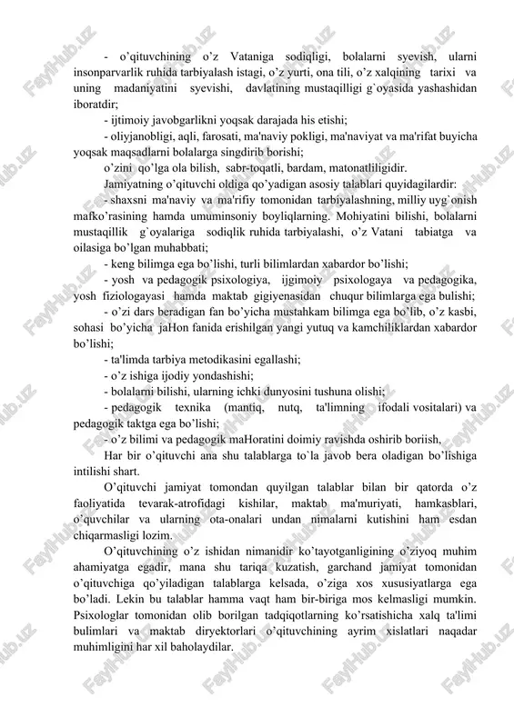 jamiyatning o’qituvchilar oldiga qo’yadigan talablari tushunarlidir. ma'lumki, pedagogik faoliyat - kishi myehnatining eng murakkab sohalaridan biridir. jamiyat tomonidan qo’yiladigan talablardan eng muhim o’qituvchining shaxsi va uning kasbi bilan bog`liq xislaglariga qaratilgan. o’qituvchining eng muhim xislatlari quyidagilardan iborat: - o’qituvchining o’z vataniga sodiqligi, bolalarni syevish, ularni insonparvarlik ruhida tarbiyalash istagi, o’z yurti, ona tili, o’z xalqining tarixi va uning madaniyatini syevishi, davlatining mustaqilligi g`oyasida yashashidan iboratdir; - ijtimoiy javobgarlikni yoqsak darajada his etishi; - oliyjanobligi, aqli, farosati, ma'naviy pokligi, ma'naviyat va ma'rifat buyicha yoqsak maqsadlarni bolalarga singdirib borishi; o’zini qo’lga ola bilish, sabr-toqatli, bardam, matonatliligidir. jamiyatning o’qituvchi oldiga qo’yadigan asosiy talablari quyidagilardir: - shaxsni ma'naviy va ma'rifiy tomonidan tarbiyalashning, milliy uyg`onish mafko’rasining hamda umuminsoniy boyliqlarning. mohiyatini bilishi, bolalarni mustaqillik g`oyalariga sodiqlik ruhida tarbiyalashi, o’z vatani tabiatga va oilasiga bo’lgan muhabbati; - keng bilimga ega bo’lishi, turli bilimlardan xabardor bo’lishi; - yosh va pedagogik psixologiya, ijgimoiy psixologaya va pedagogika, yosh fiziologayasi hamda …