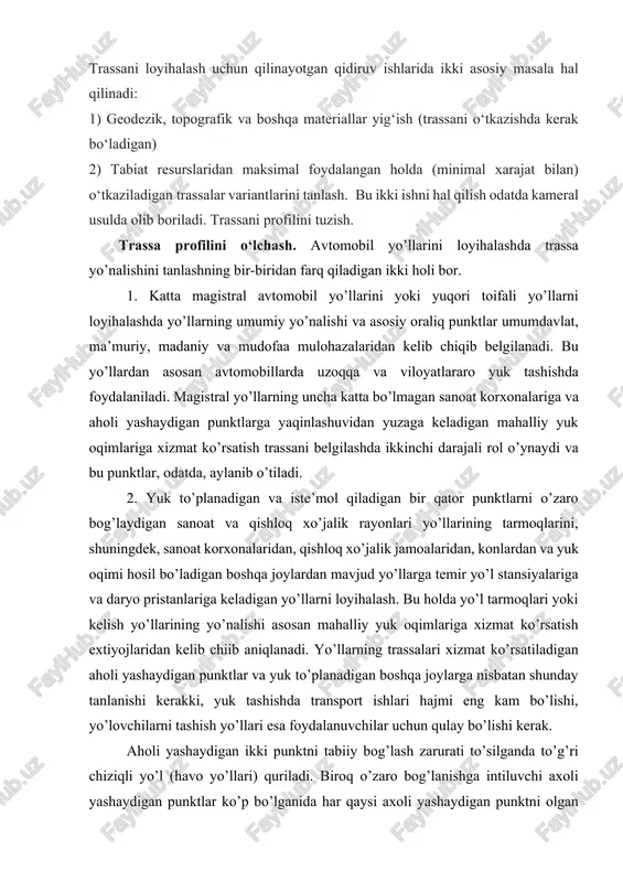 nayotgan qidiruv ishlarida ikki asosiy masala hal qilinadi: 1) geodezik, topografik va boshqa materiallar yig‘ish (trassani o‘tkazishda kerak bo‘ladigan) 2) tabiat resurslaridan maksimal foydalangan holda (minimal xarajat bilan) o‘tkaziladigan trassalar variantlarini tanlash. bu ikki ishni hal qilish odatda kameral usulda olib boriladi. trassani profilini tuzish. trassa profilini o‘lchash. avtomobil yo’llarini loyihalashda trassa yo’nalishini tanlashning bir-biridan farq qiladigan ikki holi bor. 1. katta magistral avtomobil yo’llarini yoki yuqori toifali yo’llarni loyihalashda yo’llarning umumiy yo’nalishi va asosiy oraliq punktlar umumdavlat, ma’muriy, madaniy va mudofaa mulohazalaridan kelib chiqib belgilanadi. bu yo’llardan asosan avtomobillarda uzoqqa va viloyatlararo yuk tashishda foydalaniladi. magistral yo’llarning uncha katta bo’lmagan sanoat korxonalariga va aholi yashaydigan punktlarga yaqinlashuvidan yuzaga keladigan mahalliy yuk oqimlariga xizmat ko’rsatish trassani belgilashda ikkinchi darajali rol o’ynaydi va bu punktlar, odatda, aylanib o’tiladi. 2. yuk to’planadigan va iste’mol qiladigan bir qator punktlarni o’zaro bog’laydigan sanoat va qishloq xo’jalik rayonlari yo’llarining tarmoqlarini, shuningdek, sanoat korxonalaridan, qishloq xo’jalik …
