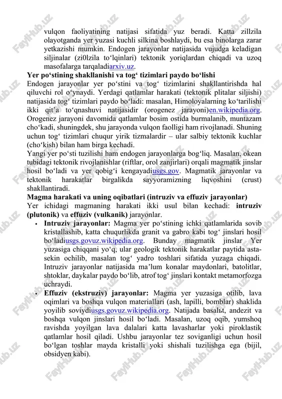 ari, lava to‘shmoqlari va vulqon orollariarxiv.uzusgs.gov. masalan, magma yer poʻstiga chiqqanda tez sovishi tufayli maʼlum zonalarda vulqon shisha (obsidian) kabi materiallar hosil qiladiusgs.gov. ushbu jarayonlarda magmaning tarkibi va gaz miqdori otilishning kuchini belgilaydi: turli turdagi vulqonlar (shildirak, stratovolkan, lapilli konus va boshqalar) shakllanadi. · zilzilalar: yer poʻstining kutilmagan uzilishlari (yoriq va sinish natijasida sodir boʻladigan silkinishlar) zilzila deb ataladi. zilzilalar odatda tektonik plitalarning harakati, yoriq bo‘ylaridagi siljish yoki vulqon faoliyatining natijasi sifatida yuz beradi. katta zillzila olayotganda yer yuzasi kuchli silkina boshlaydi, bu esa binolarga zarar yetkazishi mumkin. endogen jarayonlar natijasida vujudga keladigan siljinalar (zi0lzila toʻlqinlari) tektonik yoriqlardan chiqadi va uzoq masofalarga tarqaladiarxiv.uz. yer po‘stining shakllanishi va tog‘ tizimlari paydo bo‘lishi endogen jarayonlar yer poʻstini va togʻ tizimlarini shakllantirishda hal qiluvchi rol oʻynaydi. yerdagi qatlamlar harakati (tektonik plitalar siljishi) natijasida togʻ tizimlari paydo boʻladi: masalan, himoloyalarning koʻtarilishi ikki qit’a toʻqnashuvi natijasidir (orogenez jarayoni)en.wikipedia.org. orogenez jarayoni davomida qatlamlar bosim ostida burmalanib, …